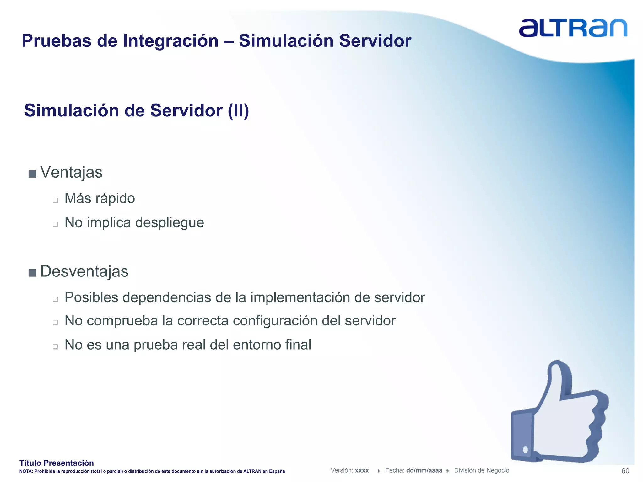 Pruebas de Integración – Simulación Servidor


  Simulación de Servidor (II)


   ■ Ventajas
               q    Más rápido
               q    No implica despliegue


   ■ Desventajas
               q    Posibles dependencias de la implementación de servidor
               q    No comprueba la correcta configuración del servidor
               q    No es una prueba real del entorno final




Título Presentación
NOTA: Prohibida la reproducción (total o parcial) o distribución de este documento sin la autorización de ALTRAN en España   Versión: xxxx   ž    Fecha: dd/mm/aaaa   ž    División de Negocio   60
 