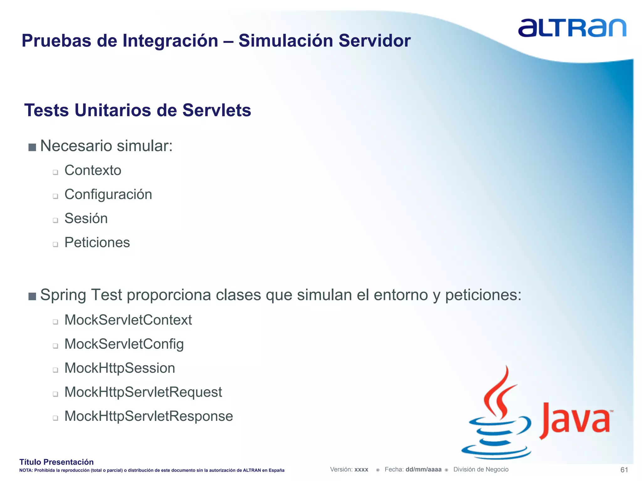 Pruebas de Integración – Simulación Servidor


  Tests Unitarios de Servlets
   ■ Necesario simular:
               q    Contexto
               q    Configuración
               q    Sesión
               q    Peticiones


   ■ Spring Test proporciona clases que simulan el entorno y peticiones:
               q    MockServletContext
               q    MockServletConfig
               q    MockHttpSession
               q    MockHttpServletRequest
               q    MockHttpServletResponse


Título Presentación
NOTA: Prohibida la reproducción (total o parcial) o distribución de este documento sin la autorización de ALTRAN en España   Versión: xxxx   ž    Fecha: dd/mm/aaaa   ž    División de Negocio   61
 