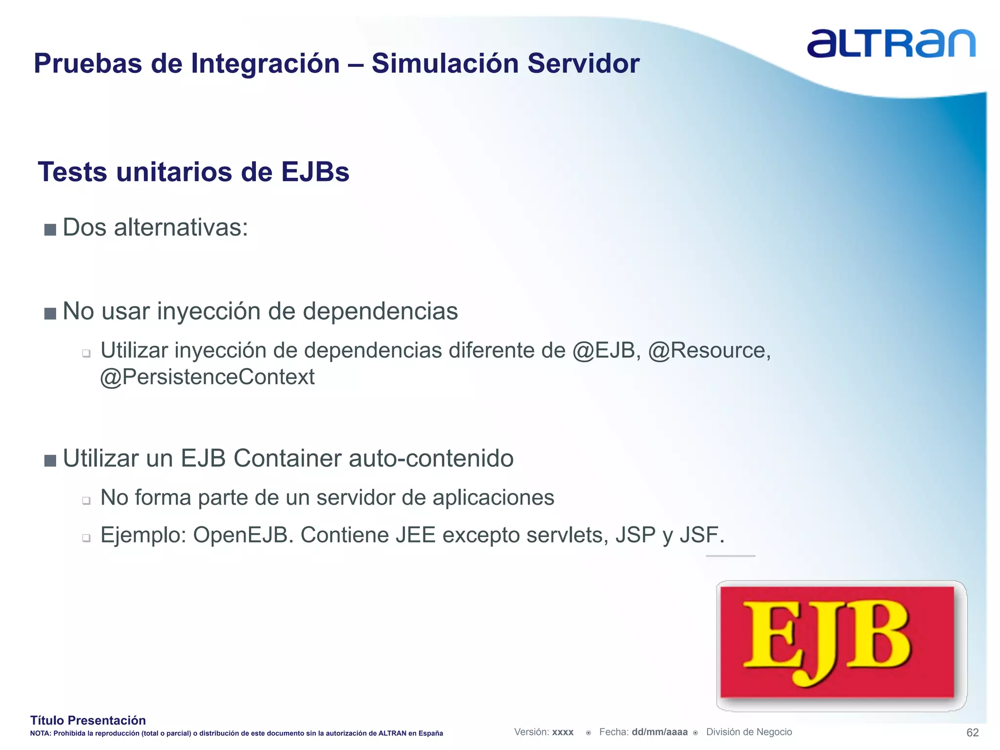 Pruebas de Integración – Simulación Servidor


  Tests unitarios de EJBs
   ■ Dos alternativas:


   ■ No usar inyección de dependencias
               q    Utilizar inyección de dependencias diferente de @EJB, @Resource,
                     @PersistenceContext


   ■ Utilizar un EJB Container auto-contenido
               q    No forma parte de un servidor de aplicaciones
               q    Ejemplo: OpenEJB. Contiene JEE excepto servlets, JSP y JSF.




Título Presentación
NOTA: Prohibida la reproducción (total o parcial) o distribución de este documento sin la autorización de ALTRAN en España   Versión: xxxx   ž    Fecha: dd/mm/aaaa   ž    División de Negocio   62
 