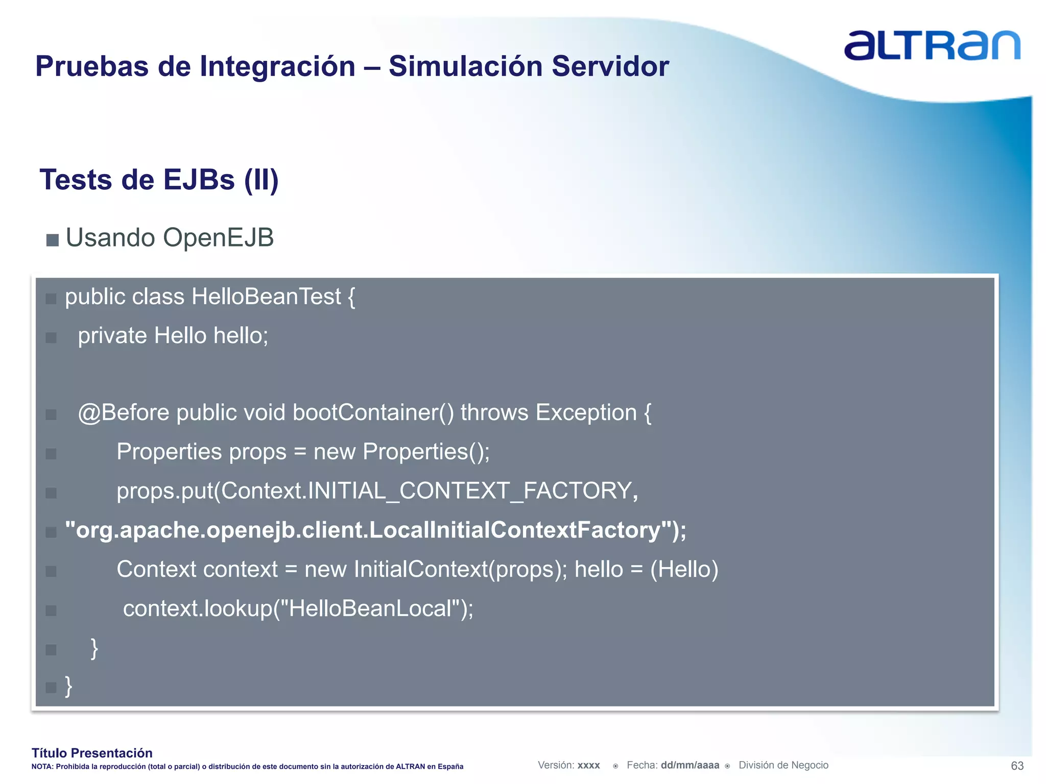 Pruebas de Integración – Simulación Servidor


  Tests de EJBs (II)
   ■ Usando OpenEJB

   ■  public class HelloBeanTest {
   ■  private Hello hello;


   ■  @Before public void bootContainer() throws Exception {
   ■                   Properties props = new Properties();
   ■                   props.put(Context.INITIAL_CONTEXT_FACTORY,
   ■  "org.apache.openejb.client.LocalInitialContextFactory");
   ■                   Context context = new InitialContext(props); hello = (Hello)
   ■                     context.lookup("HelloBeanLocal");
   ■            }
   ■  }

Título Presentación
NOTA: Prohibida la reproducción (total o parcial) o distribución de este documento sin la autorización de ALTRAN en España   Versión: xxxx   ž    Fecha: dd/mm/aaaa   ž    División de Negocio   63
 
