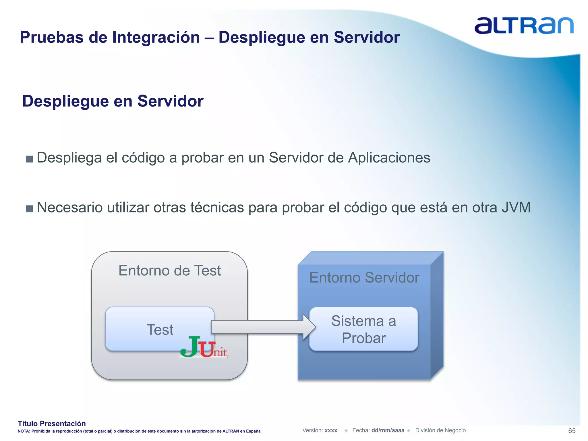 Pruebas de Integración – Despliegue en Servidor


  Despliegue en Servidor


   ■ Despliega el código a probar en un Servidor de Aplicaciones


   ■ Necesario utilizar otras técnicas para probar el código que está en otra JVM



                                                  Entorno de Test                                                              Entorno Servidor

                                                                                                                                       Sistema a
                                                                Test
                                                                                                                                        Probar




Título Presentación
NOTA: Prohibida la reproducción (total o parcial) o distribución de este documento sin la autorización de ALTRAN en España   Versión: xxxx   ž    Fecha: dd/mm/aaaa   ž    División de Negocio   65
 