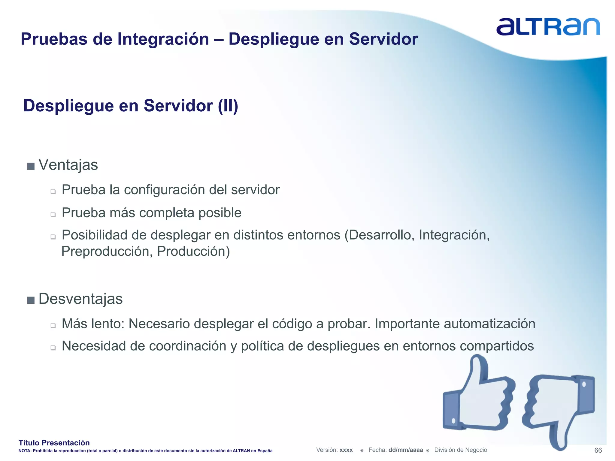 Pruebas de Integración – Despliegue en Servidor


  Despliegue en Servidor (II)


   ■ Ventajas
               q    Prueba la configuración del servidor
               q    Prueba más completa posible
               q    Posibilidad de desplegar en distintos entornos (Desarrollo, Integración,
                     Preproducción, Producción)


   ■ Desventajas
               q    Más lento: Necesario desplegar el código a probar. Importante automatización
               q    Necesidad de coordinación y política de despliegues en entornos compartidos




Título Presentación
NOTA: Prohibida la reproducción (total o parcial) o distribución de este documento sin la autorización de ALTRAN en España   Versión: xxxx   ž    Fecha: dd/mm/aaaa   ž    División de Negocio   66
 