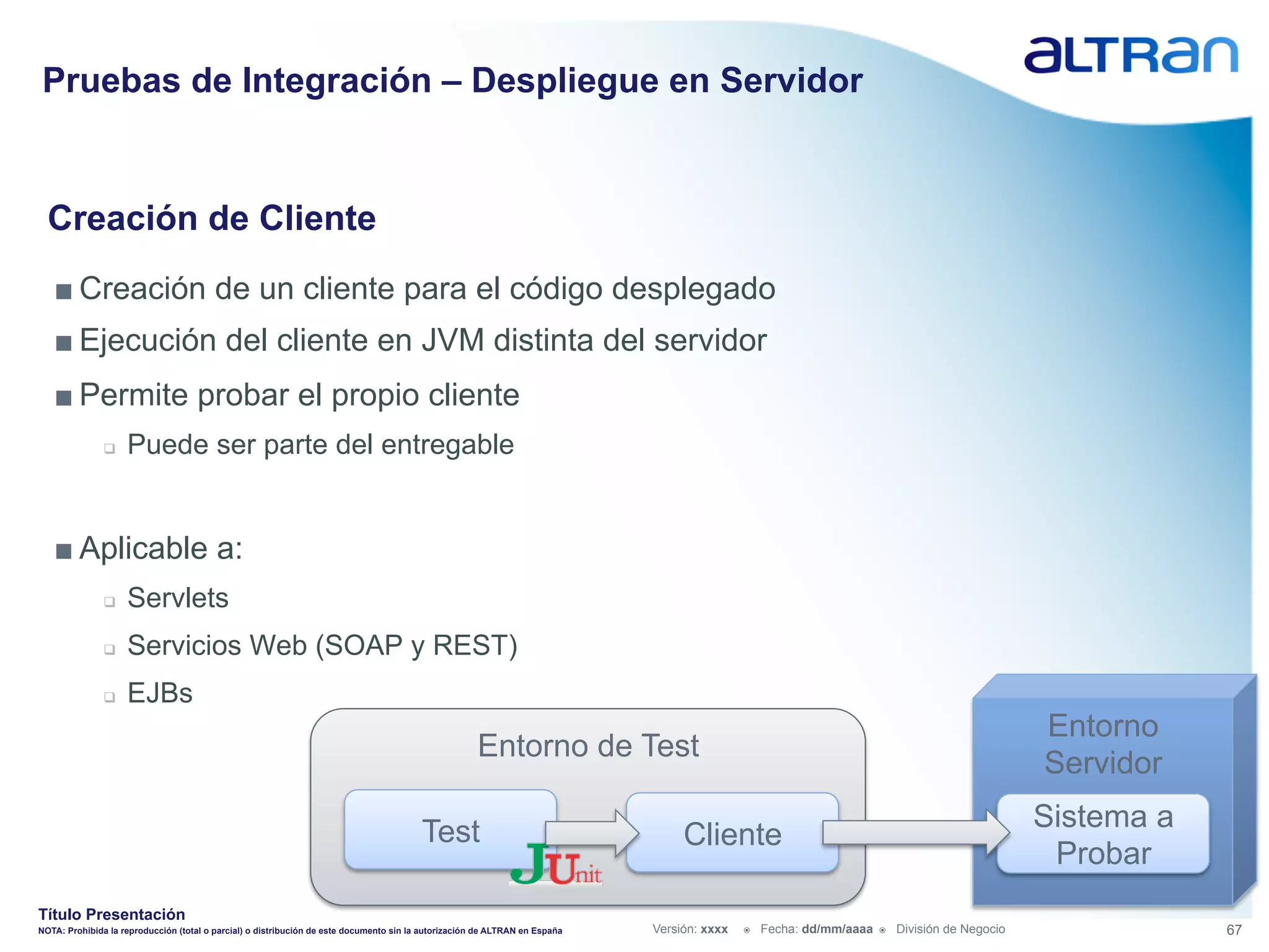 Pruebas de Integración – Despliegue en Servidor


  Creación de Cliente
   ■ Creación de un cliente para el código desplegado
   ■ Ejecución del cliente en JVM distinta del servidor
   ■ Permite probar el propio cliente
               q    Puede ser parte del entregable


   ■ Aplicable a:
               q    Servlets
               q    Servicios Web (SOAP y REST)
               q    EJBs
                                                                                                                                                                                                   Entorno
                                                                                                      Entorno de Test
                                                                                                                                                                                                   Servidor

                                                                                         Test                                                                                                      Sistema a
                                                                                                                                  Cliente
                                                                                                                                                                                                    Probar
Título Presentación
NOTA: Prohibida la reproducción (total o parcial) o distribución de este documento sin la autorización de ALTRAN en España   Versión: xxxx   ž    Fecha: dd/mm/aaaa   ž    División de Negocio               67
 