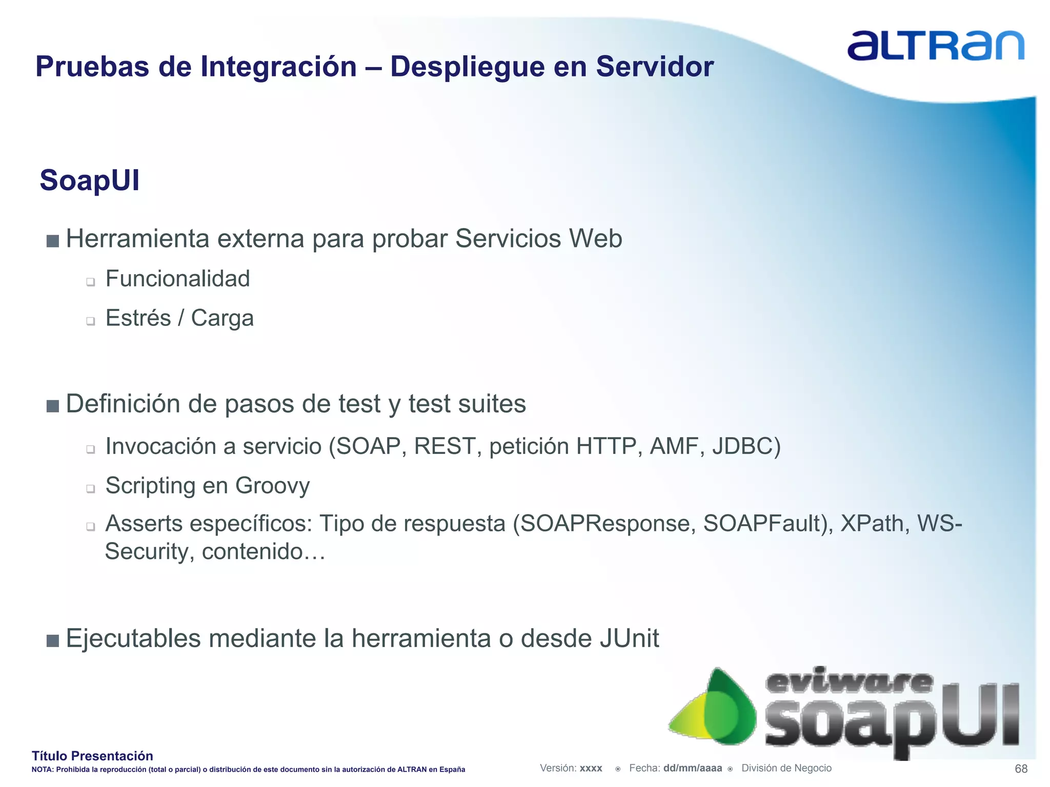 Pruebas de Integración – Despliegue en Servidor


  SoapUI
   ■ Herramienta externa para probar Servicios Web
               q    Funcionalidad
               q    Estrés / Carga


   ■ Definición de pasos de test y test suites
               q    Invocación a servicio (SOAP, REST, petición HTTP, AMF, JDBC)
               q    Scripting en Groovy
               q    Asserts específicos: Tipo de respuesta (SOAPResponse, SOAPFault), XPath, WS-
                     Security, contenido…


   ■ Ejecutables mediante la herramienta o desde JUnit



Título Presentación
NOTA: Prohibida la reproducción (total o parcial) o distribución de este documento sin la autorización de ALTRAN en España   Versión: xxxx   ž    Fecha: dd/mm/aaaa   ž    División de Negocio   68
 