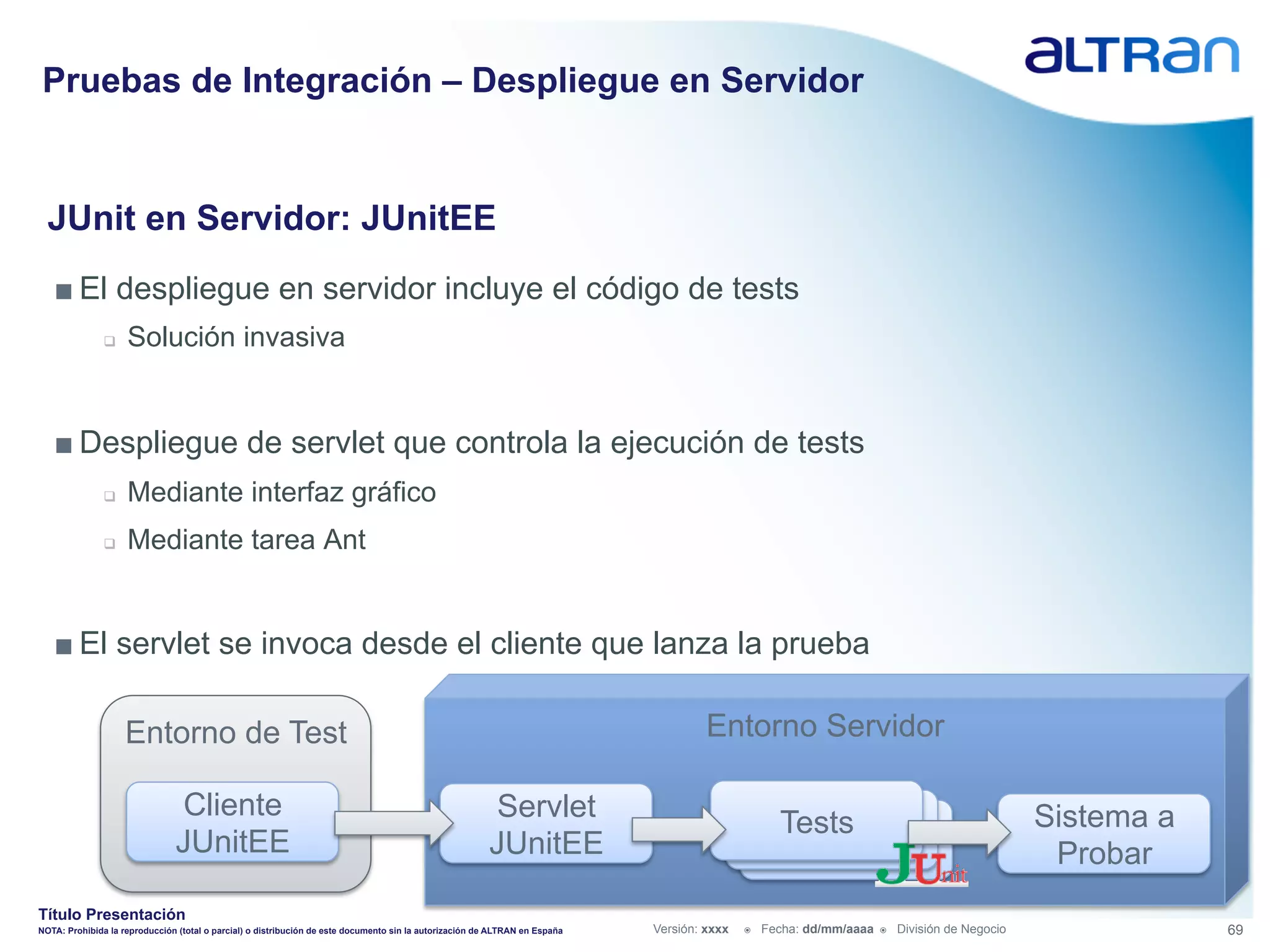 Pruebas de Integración – Despliegue en Servidor


  JUnit en Servidor: JUnitEE
   ■ El despliegue en servidor incluye el código de tests
               q    Solución invasiva


   ■ Despliegue de servlet que controla la ejecución de tests
               q    Mediante interfaz gráfico
               q    Mediante tarea Ant


   ■ El servlet se invoca desde el cliente que lanza la prueba

                     Entorno de Test                                                                                                  Entorno Servidor

                               Cliente                                                                   Servlet                                                                                   Sistema a
                                                                                                                                                     Tests
                                                                                                                                                      Tests
                               JUnitEE                                                                  JUnitEE                                        Tests                                        Probar
Título Presentación
NOTA: Prohibida la reproducción (total o parcial) o distribución de este documento sin la autorización de ALTRAN en España   Versión: xxxx   ž    Fecha: dd/mm/aaaa   ž    División de Negocio               69
 