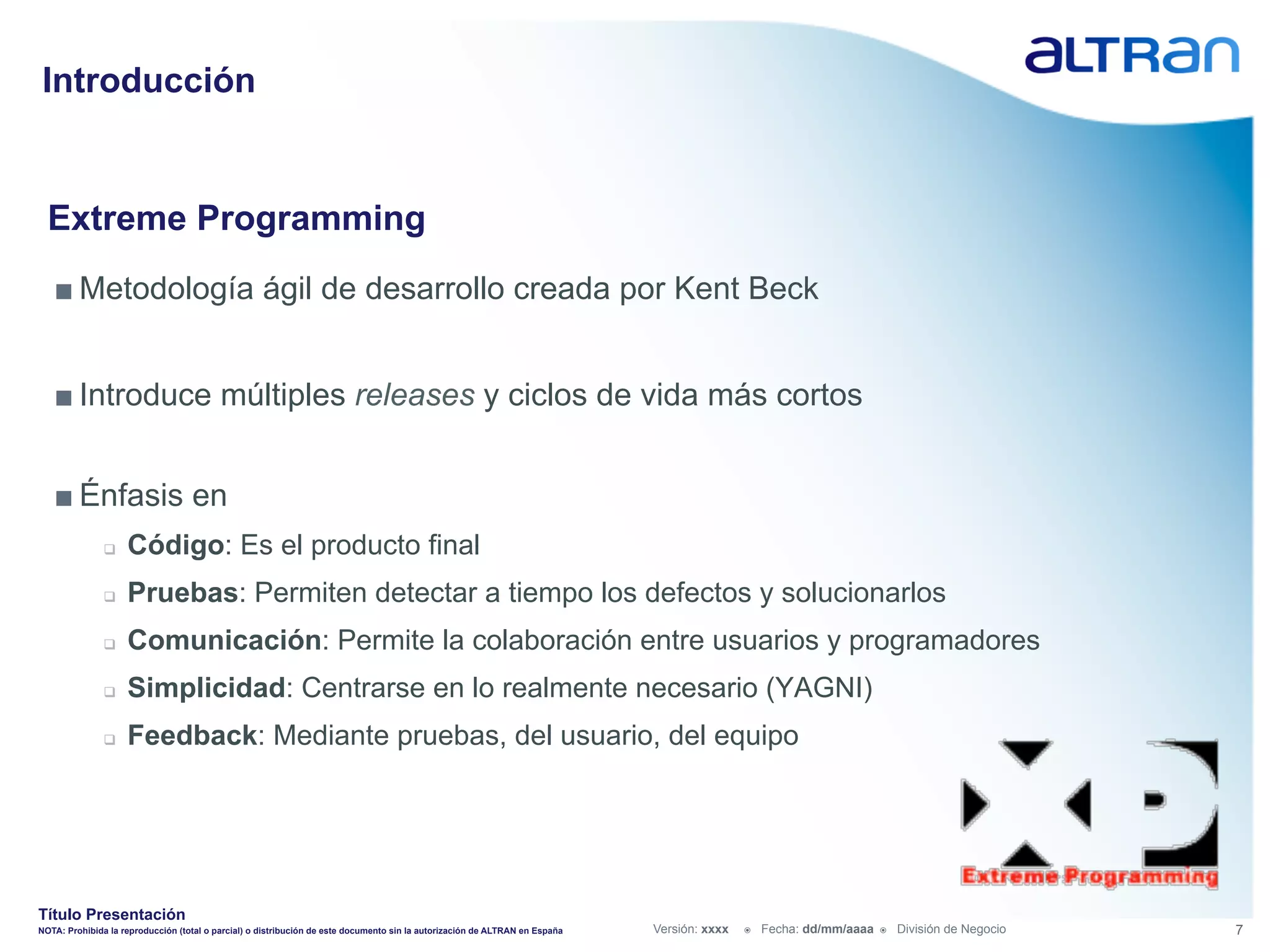 Introducción


  Extreme Programming
   ■ Metodología ágil de desarrollo creada por Kent Beck


   ■ Introduce múltiples releases y ciclos de vida más cortos


   ■ Énfasis en
               q    Código: Es el producto final
               q    Pruebas: Permiten detectar a tiempo los defectos y solucionarlos
               q    Comunicación: Permite la colaboración entre usuarios y programadores
               q    Simplicidad: Centrarse en lo realmente necesario (YAGNI)
               q    Feedback: Mediante pruebas, del usuario, del equipo




Título Presentación
NOTA: Prohibida la reproducción (total o parcial) o distribución de este documento sin la autorización de ALTRAN en España   Versión: xxxx   ž    Fecha: dd/mm/aaaa   ž    División de Negocio   7
 