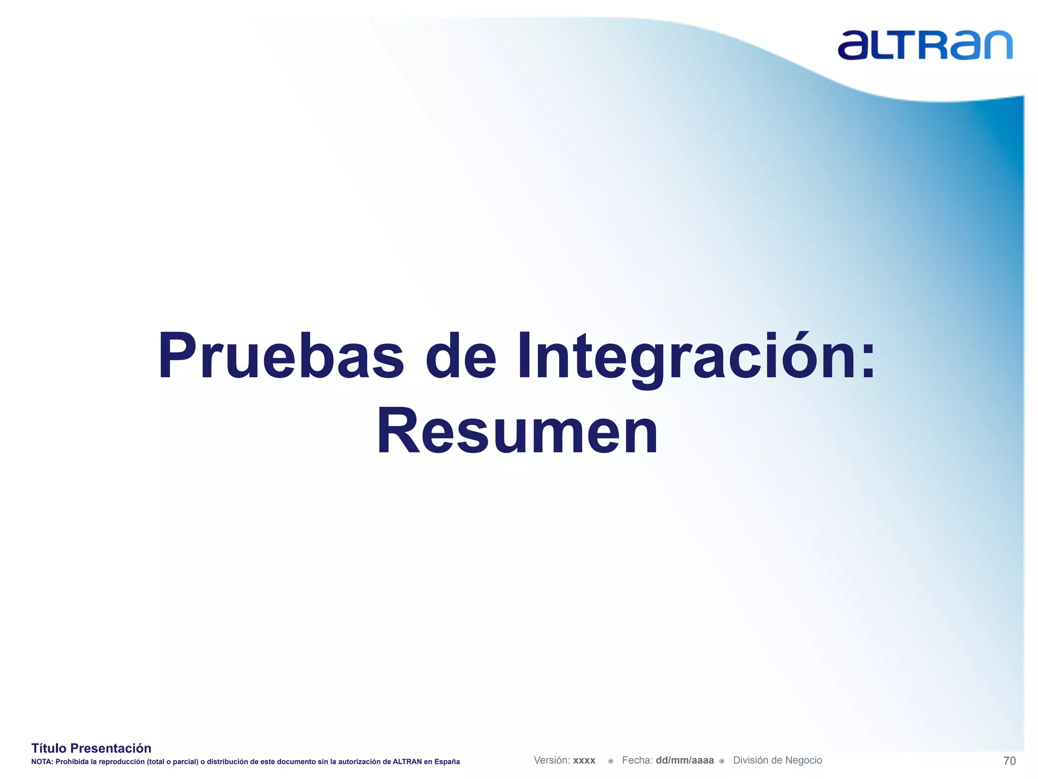 Pruebas de Integración:
                                         Resumen



Título Presentación
NOTA: Prohibida la reproducción (total o parcial) o distribución de este documento sin la autorización de ALTRAN en España   Versión: xxxx   ž    Fecha: dd/mm/aaaa   ž    División de Negocio   70
 