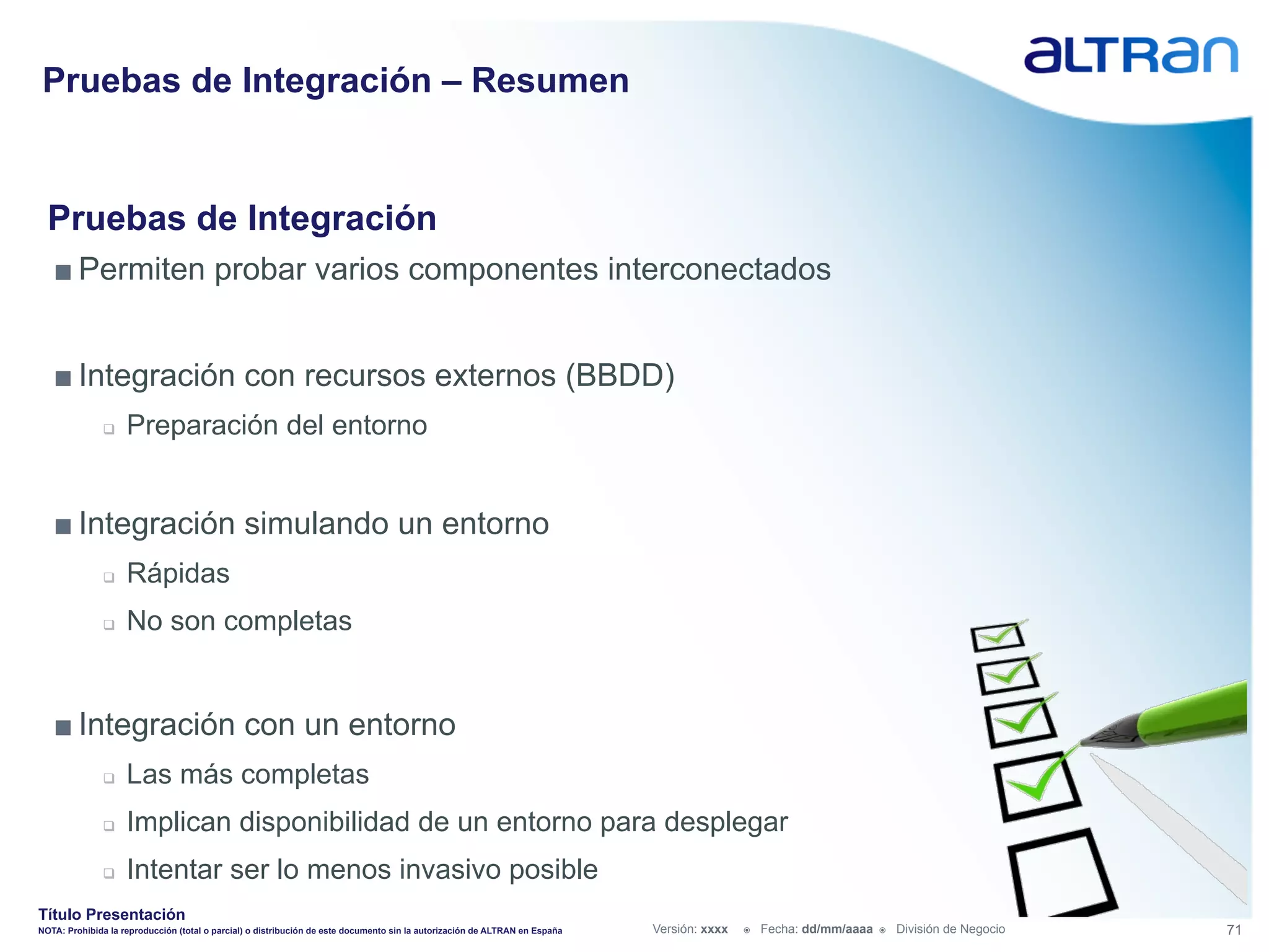 Pruebas de Integración – Resumen


  Pruebas de Integración
   ■ Permiten probar varios componentes interconectados


   ■ Integración con recursos externos (BBDD)
               q    Preparación del entorno


   ■ Integración simulando un entorno
               q    Rápidas
               q    No son completas


   ■ Integración con un entorno
               q    Las más completas
               q    Implican disponibilidad de un entorno para desplegar
               q    Intentar ser lo menos invasivo posible
Título Presentación
NOTA: Prohibida la reproducción (total o parcial) o distribución de este documento sin la autorización de ALTRAN en España   Versión: xxxx   ž    Fecha: dd/mm/aaaa   ž    División de Negocio   71
 