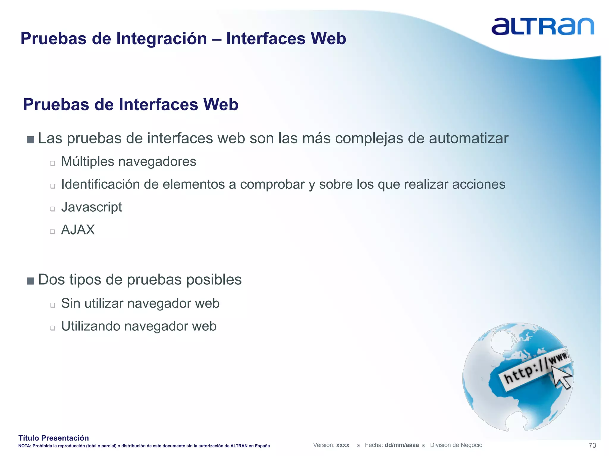 Pruebas de Integración – Interfaces Web


  Pruebas de Interfaces Web
   ■ Las pruebas de interfaces web son las más complejas de automatizar
               q    Múltiples navegadores
               q    Identificación de elementos a comprobar y sobre los que realizar acciones
               q    Javascript
               q    AJAX


   ■ Dos tipos de pruebas posibles
               q    Sin utilizar navegador web
               q    Utilizando navegador web




Título Presentación
NOTA: Prohibida la reproducción (total o parcial) o distribución de este documento sin la autorización de ALTRAN en España   Versión: xxxx   ž    Fecha: dd/mm/aaaa   ž    División de Negocio   73
 