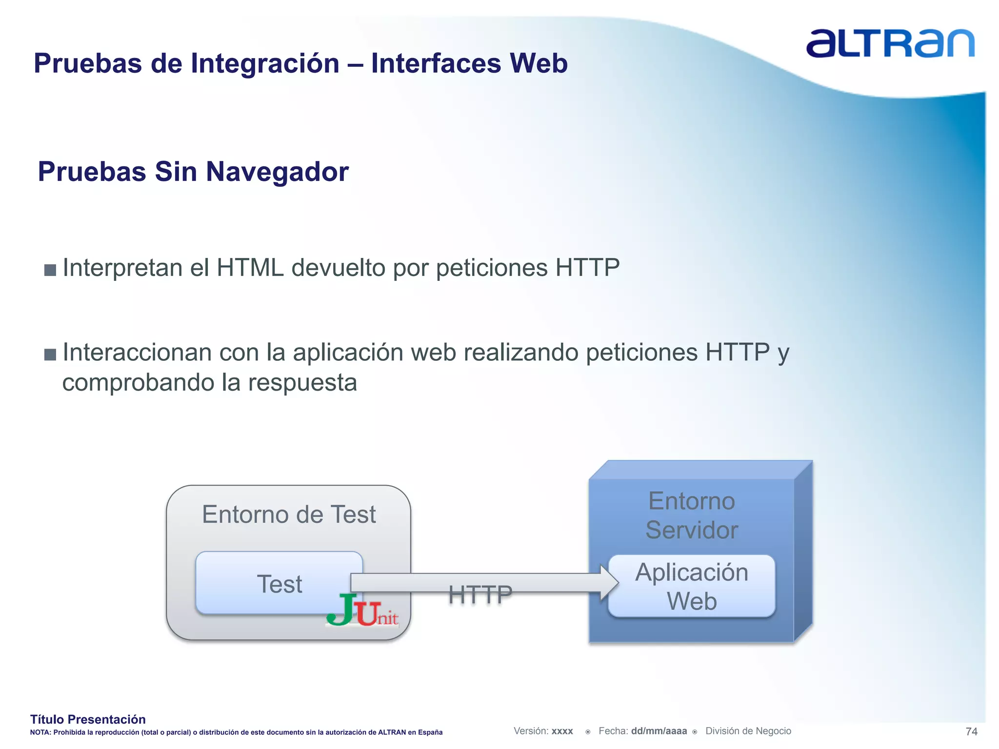 Pruebas de Integración – Interfaces Web


  Pruebas Sin Navegador


   ■ Interpretan el HTML devuelto por peticiones HTTP


   ■ Interaccionan con la aplicación web realizando peticiones HTTP y
     comprobando la respuesta



                                                                                                                                                                  Entorno
                                                  Entorno de Test
                                                                                                                                                                  Servidor

                                                                  Test                                                                                          Aplicación
                                                                                                                             HTTP                                 Web



Título Presentación
NOTA: Prohibida la reproducción (total o parcial) o distribución de este documento sin la autorización de ALTRAN en España          Versión: xxxx   ž    Fecha: dd/mm/aaaa   ž    División de Negocio   74
 