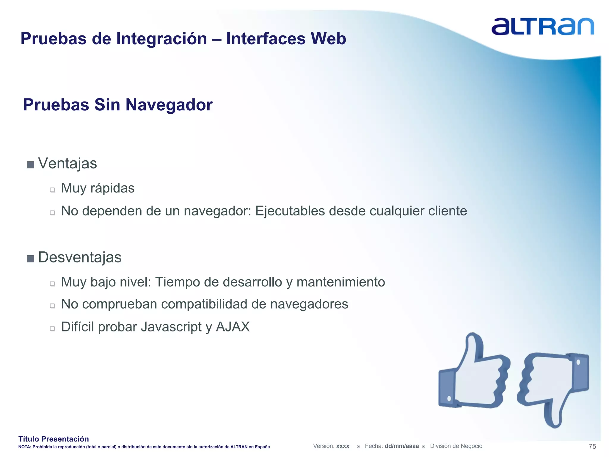 Pruebas de Integración – Interfaces Web


  Pruebas Sin Navegador


   ■ Ventajas
               q    Muy rápidas
               q    No dependen de un navegador: Ejecutables desde cualquier cliente


   ■ Desventajas
               q    Muy bajo nivel: Tiempo de desarrollo y mantenimiento
               q    No comprueban compatibilidad de navegadores
               q    Difícil probar Javascript y AJAX




Título Presentación
NOTA: Prohibida la reproducción (total o parcial) o distribución de este documento sin la autorización de ALTRAN en España   Versión: xxxx   ž    Fecha: dd/mm/aaaa   ž    División de Negocio   75
 