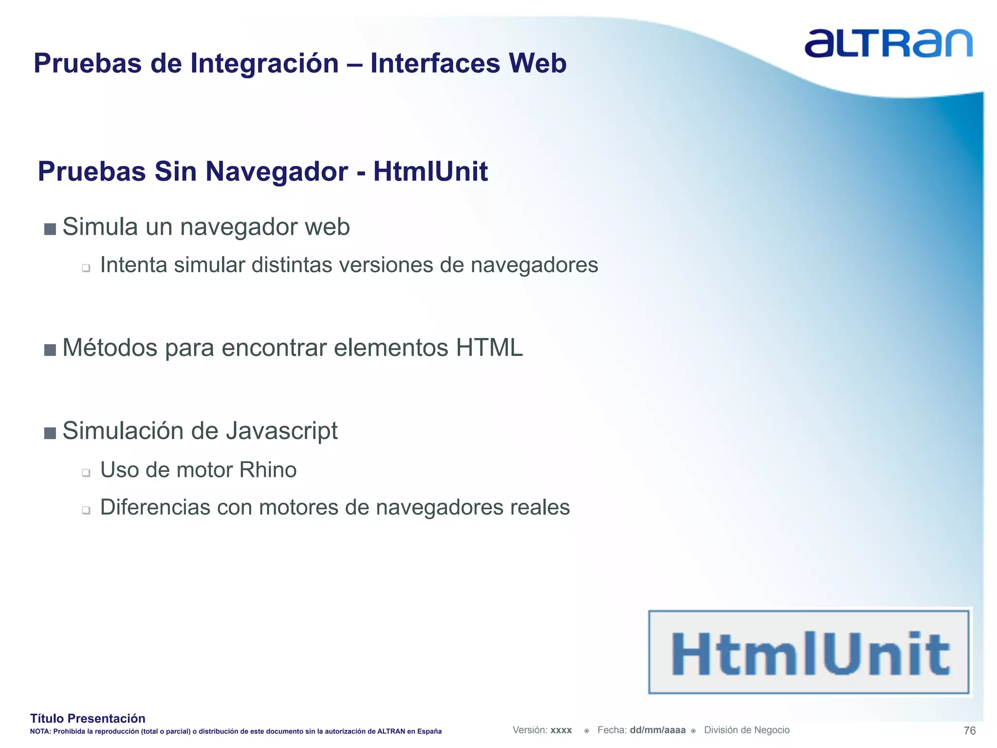 Pruebas de Integración – Interfaces Web


  Pruebas Sin Navegador - HtmlUnit
   ■ Simula un navegador web
               q    Intenta simular distintas versiones de navegadores


   ■ Métodos para encontrar elementos HTML


   ■ Simulación de Javascript
               q    Uso de motor Rhino
               q    Diferencias con motores de navegadores reales




Título Presentación
NOTA: Prohibida la reproducción (total o parcial) o distribución de este documento sin la autorización de ALTRAN en España   Versión: xxxx   ž    Fecha: dd/mm/aaaa   ž    División de Negocio   76
 