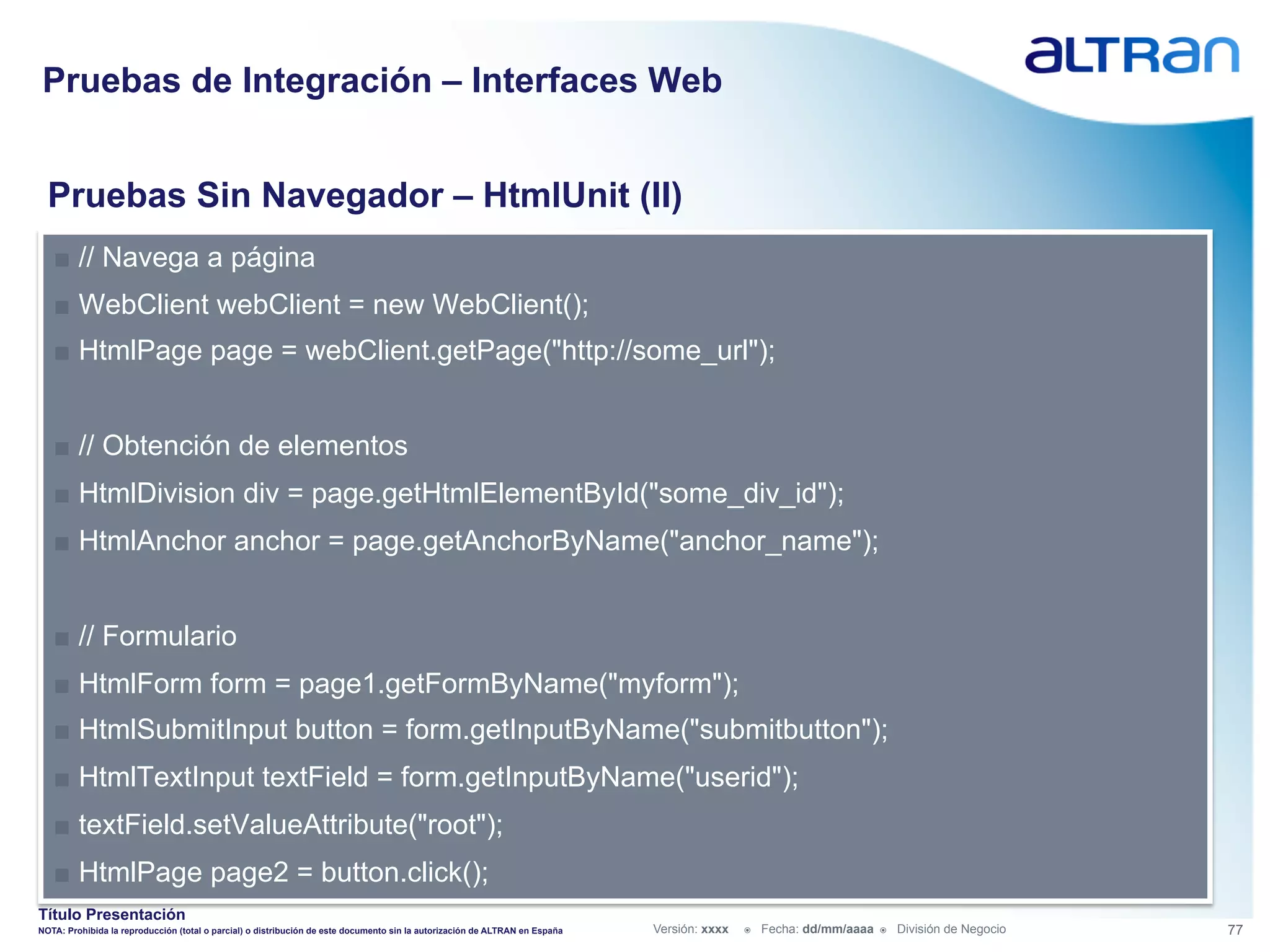 Pruebas de Integración – Interfaces Web


  Pruebas Sin Navegador – HtmlUnit (II)
   ■  // Navega a página
   ■  WebClient webClient = new WebClient();
   ■  HtmlPage page = webClient.getPage("http://some_url");


   ■  // Obtención de elementos
   ■  HtmlDivision div = page.getHtmlElementById("some_div_id");
   ■  HtmlAnchor anchor = page.getAnchorByName("anchor_name");


   ■  // Formulario
   ■  HtmlForm form = page1.getFormByName("myform");
   ■  HtmlSubmitInput button = form.getInputByName("submitbutton");
   ■  HtmlTextInput textField = form.getInputByName("userid");
   ■  textField.setValueAttribute("root");
   ■  HtmlPage page2 = button.click();
Título Presentación
NOTA: Prohibida la reproducción (total o parcial) o distribución de este documento sin la autorización de ALTRAN en España   Versión: xxxx   ž    Fecha: dd/mm/aaaa   ž    División de Negocio   77
 