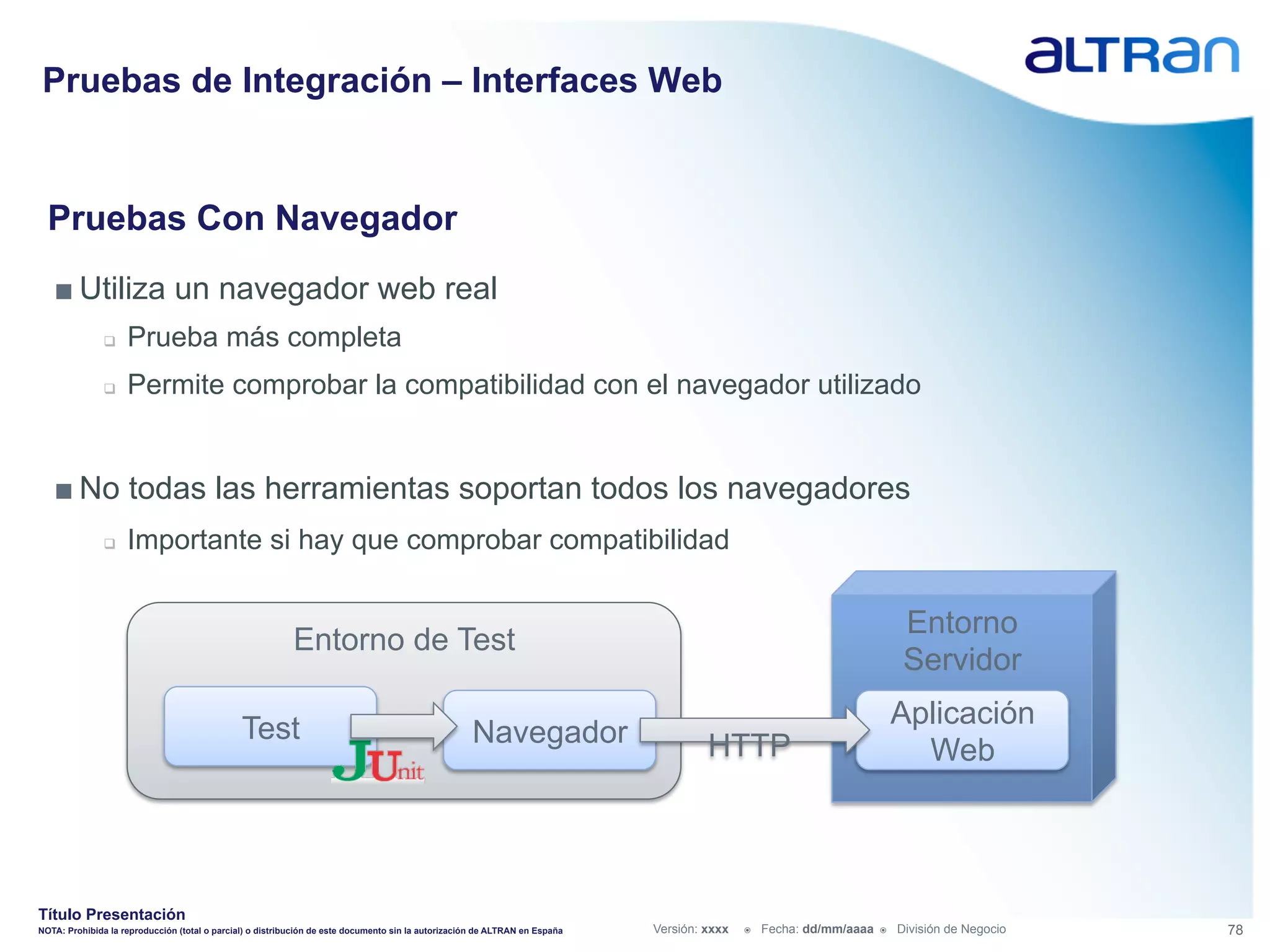 Pruebas de Integración – Interfaces Web


  Pruebas Con Navegador
   ■ Utiliza un navegador web real
               q    Prueba más completa
               q    Permite comprobar la compatibilidad con el navegador utilizado


   ■ No todas las herramientas soportan todos los navegadores
               q    Importante si hay que comprobar compatibilidad

                                                                                                                                                                              Entorno
                                                           Entorno de Test
                                                                                                                                                                              Servidor

                                               Test                                                                                                                          Aplicación
                                                                                                    Navegador                         HTTP                                     Web




Título Presentación
NOTA: Prohibida la reproducción (total o parcial) o distribución de este documento sin la autorización de ALTRAN en España   Versión: xxxx   ž    Fecha: dd/mm/aaaa   ž    División de Negocio   78
 