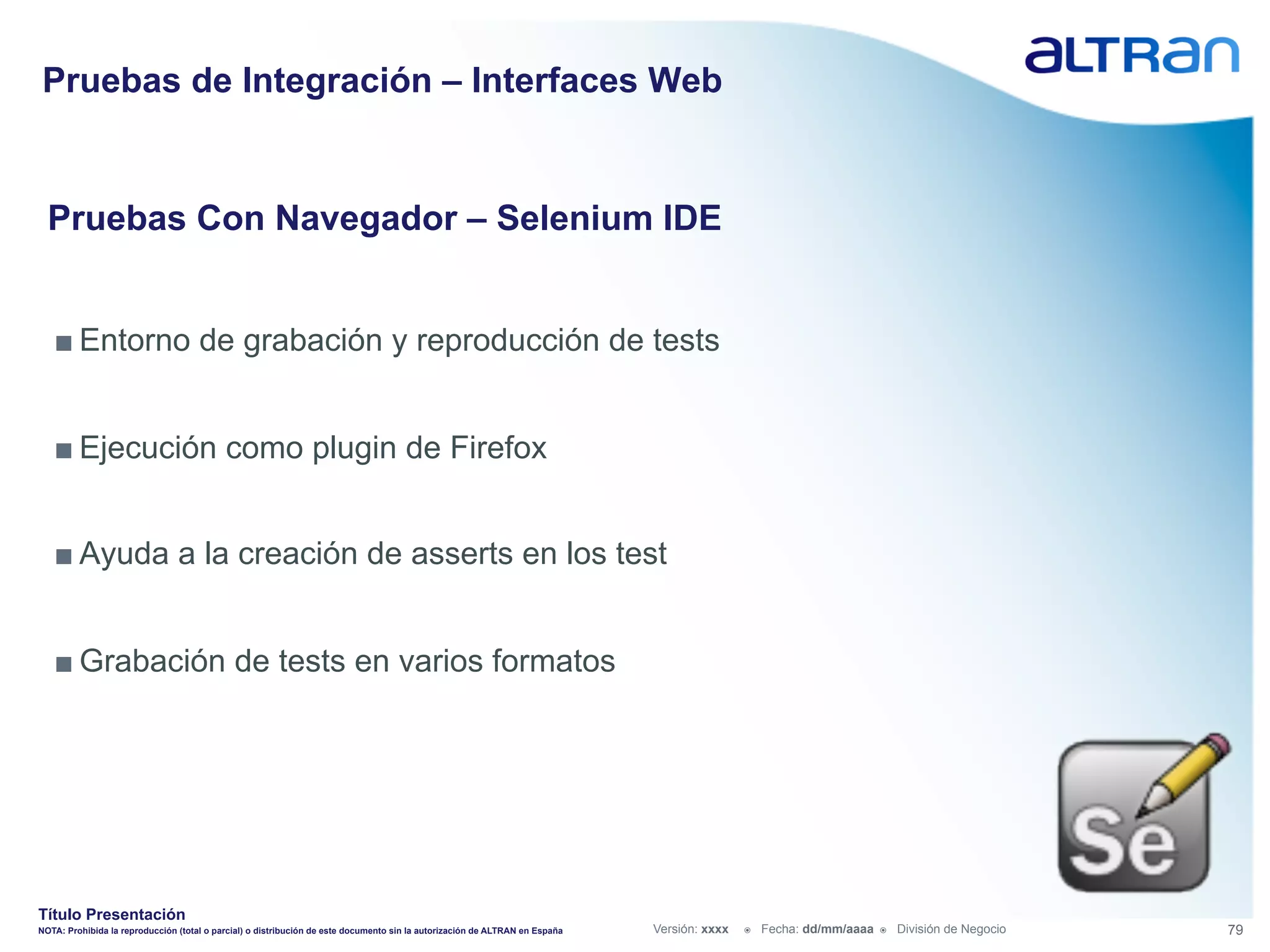 Pruebas de Integración – Interfaces Web


  Pruebas Con Navegador – Selenium IDE


   ■ Entorno de grabación y reproducción de tests


   ■ Ejecución como plugin de Firefox


   ■ Ayuda a la creación de asserts en los test


   ■ Grabación de tests en varios formatos




Título Presentación
NOTA: Prohibida la reproducción (total o parcial) o distribución de este documento sin la autorización de ALTRAN en España   Versión: xxxx   ž    Fecha: dd/mm/aaaa   ž    División de Negocio   79
 