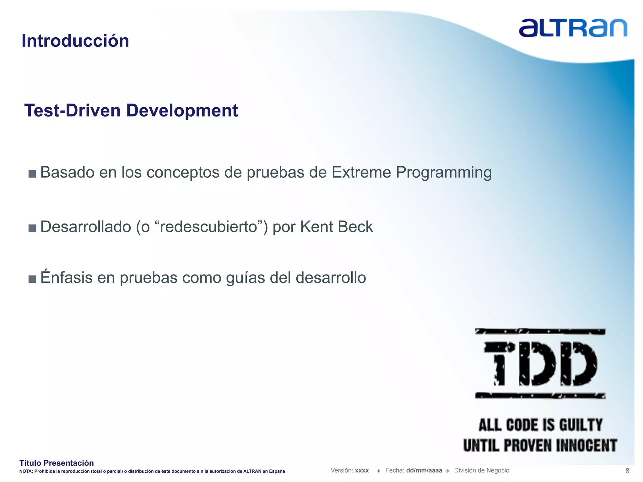Introducción


  Test-Driven Development


   ■ Basado en los conceptos de pruebas de Extreme Programming


   ■ Desarrollado (o “redescubierto”) por Kent Beck


   ■ Énfasis en pruebas como guías del desarrollo




Título Presentación
NOTA: Prohibida la reproducción (total o parcial) o distribución de este documento sin la autorización de ALTRAN en España   Versión: xxxx   ž    Fecha: dd/mm/aaaa   ž    División de Negocio   8
 