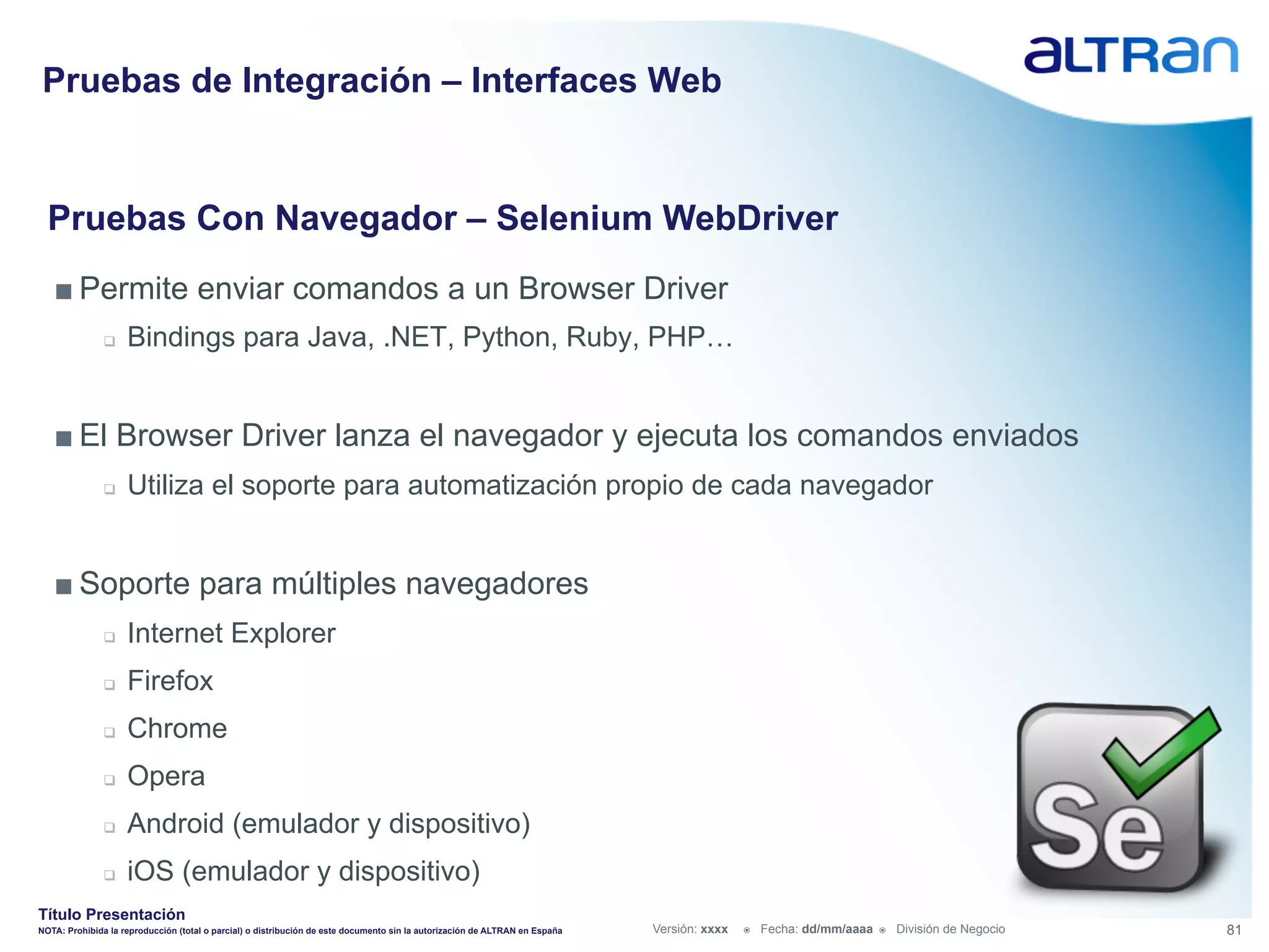 Pruebas de Integración – Interfaces Web


  Pruebas Con Navegador – Selenium WebDriver
   ■ Permite enviar comandos a un Browser Driver
               q    Bindings para Java, .NET, Python, Ruby, PHP…


   ■ El Browser Driver lanza el navegador y ejecuta los comandos enviados
               q    Utiliza el soporte para automatización propio de cada navegador


   ■ Soporte para múltiples navegadores
               q    Internet Explorer
               q    Firefox
               q    Chrome
               q    Opera
               q    Android (emulador y dispositivo)
               q    iOS (emulador y dispositivo)
Título Presentación
NOTA: Prohibida la reproducción (total o parcial) o distribución de este documento sin la autorización de ALTRAN en España   Versión: xxxx   ž    Fecha: dd/mm/aaaa   ž    División de Negocio   81
 