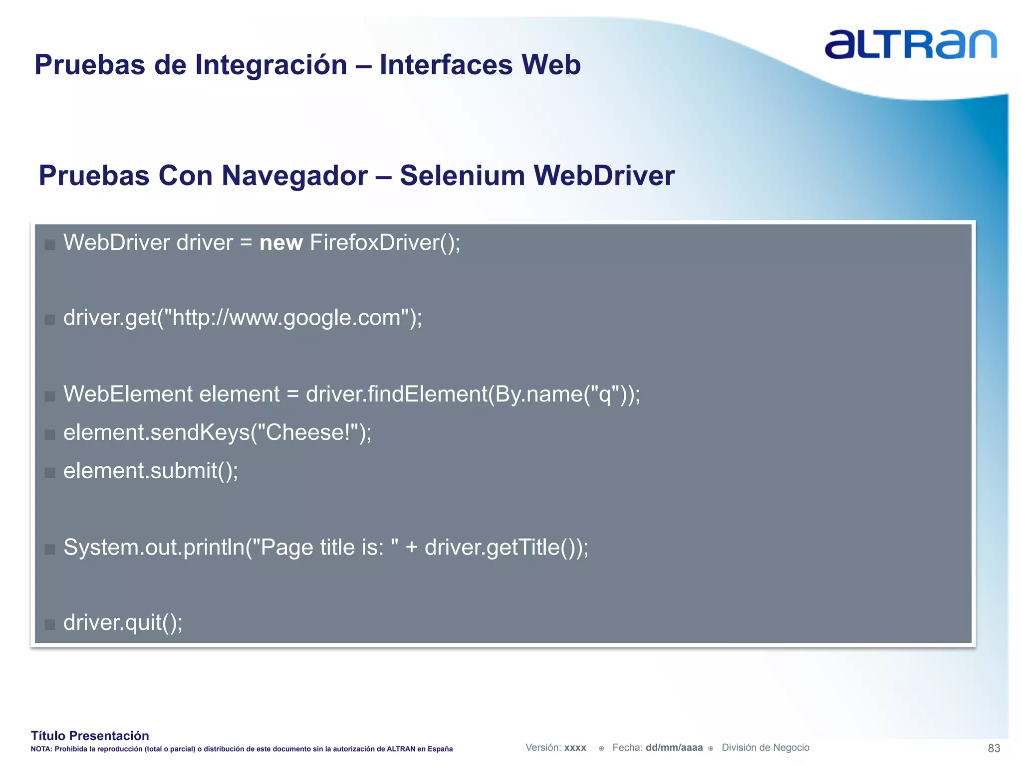 Pruebas de Integración – Interfaces Web


  Pruebas Con Navegador – Selenium WebDriver

   ■  WebDriver driver = new FirefoxDriver();


   ■  driver.get("http://www.google.com");


   ■  WebElement element = driver.findElement(By.name("q"));
   ■  element.sendKeys("Cheese!");
   ■  element.submit();


   ■  System.out.println("Page title is: " + driver.getTitle());


   ■  driver.quit();



Título Presentación
NOTA: Prohibida la reproducción (total o parcial) o distribución de este documento sin la autorización de ALTRAN en España   Versión: xxxx   ž    Fecha: dd/mm/aaaa   ž    División de Negocio   83
 