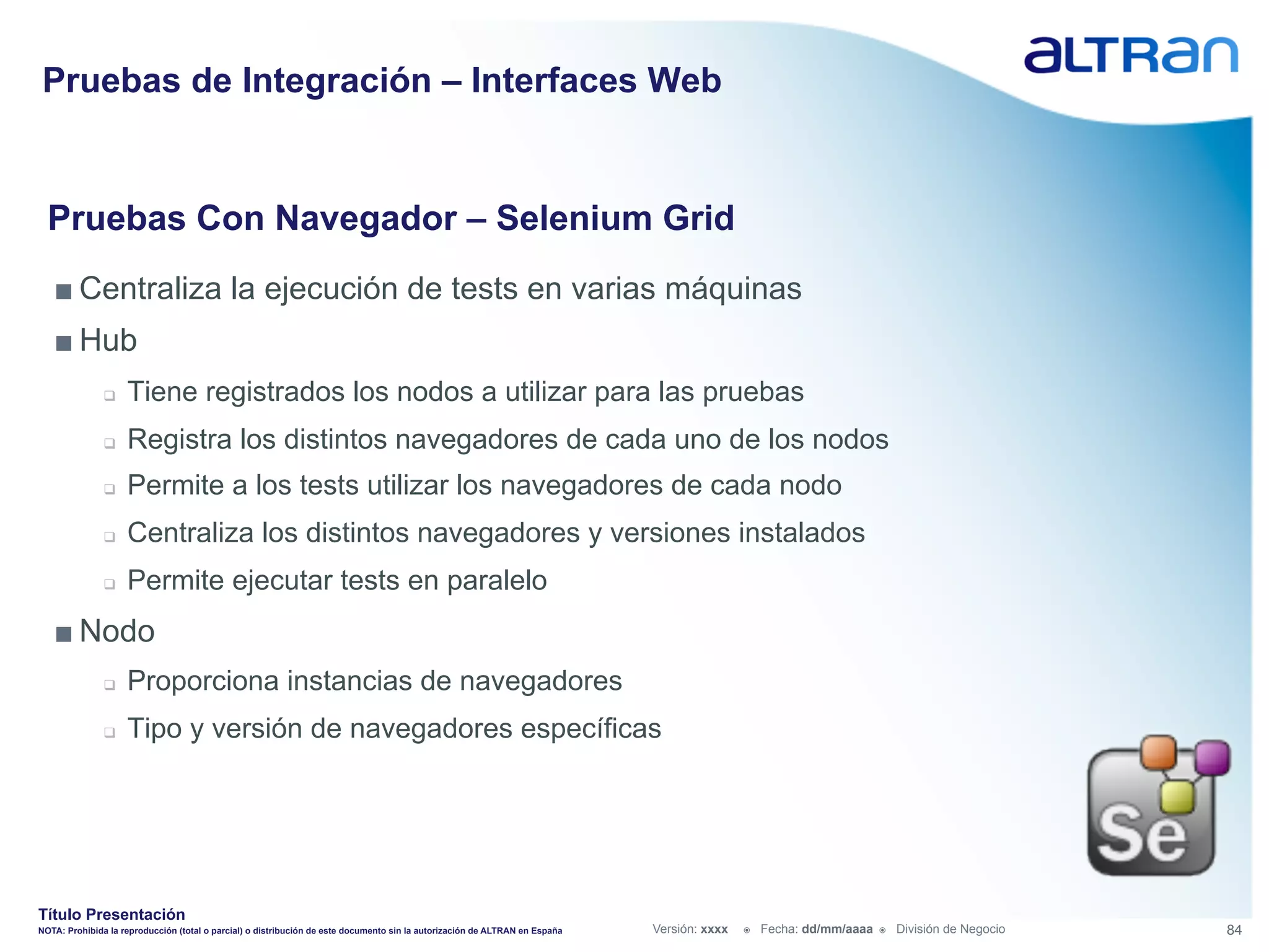 Pruebas de Integración – Interfaces Web


  Pruebas Con Navegador – Selenium Grid
   ■ Centraliza la ejecución de tests en varias máquinas
   ■ Hub
               q    Tiene registrados los nodos a utilizar para las pruebas
               q    Registra los distintos navegadores de cada uno de los nodos
               q    Permite a los tests utilizar los navegadores de cada nodo
               q    Centraliza los distintos navegadores y versiones instalados
               q    Permite ejecutar tests en paralelo
   ■ Nodo
               q    Proporciona instancias de navegadores
               q    Tipo y versión de navegadores específicas




Título Presentación
NOTA: Prohibida la reproducción (total o parcial) o distribución de este documento sin la autorización de ALTRAN en España   Versión: xxxx   ž    Fecha: dd/mm/aaaa   ž    División de Negocio   84
 