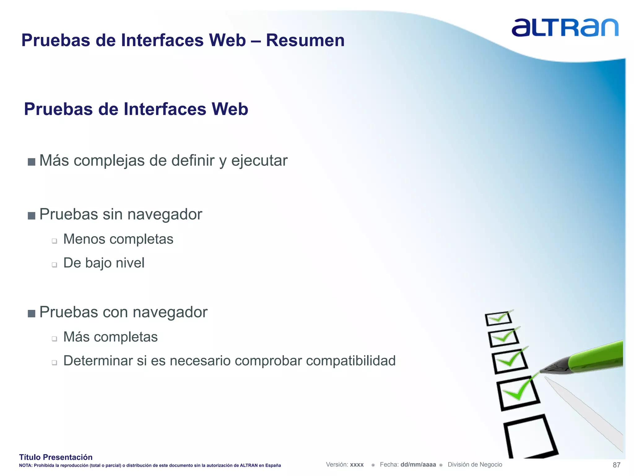 Pruebas de Interfaces Web – Resumen


  Pruebas de Interfaces Web

   ■ Más complejas de definir y ejecutar


   ■ Pruebas sin navegador
               q    Menos completas
               q    De bajo nivel


   ■ Pruebas con navegador
               q    Más completas
               q    Determinar si es necesario comprobar compatibilidad




Título Presentación
NOTA: Prohibida la reproducción (total o parcial) o distribución de este documento sin la autorización de ALTRAN en España   Versión: xxxx   ž    Fecha: dd/mm/aaaa   ž    División de Negocio   87
 