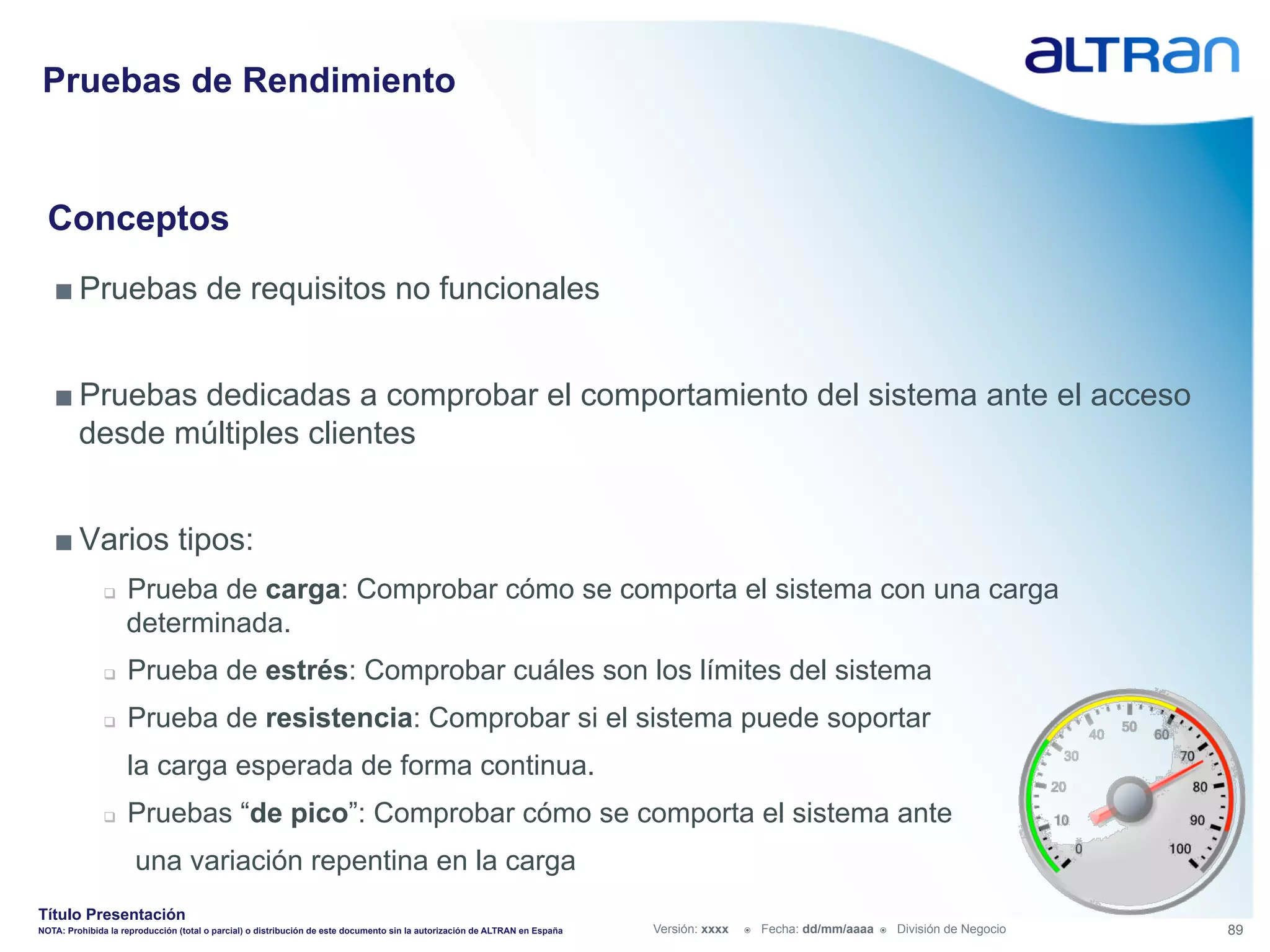 Pruebas de Rendimiento


  Conceptos
   ■ Pruebas de requisitos no funcionales


   ■ Pruebas dedicadas a comprobar el comportamiento del sistema ante el acceso
     desde múltiples clientes


   ■ Varios tipos:
               q    Prueba de carga: Comprobar cómo se comporta el sistema con una carga
                     determinada.
               q    Prueba de estrés: Comprobar cuáles son los límites del sistema
               q    Prueba de resistencia: Comprobar si el sistema puede soportar
                     la carga esperada de forma continua.
               q    Pruebas “de pico”: Comprobar cómo se comporta el sistema ante
                      una variación repentina en la carga
Título Presentación
NOTA: Prohibida la reproducción (total o parcial) o distribución de este documento sin la autorización de ALTRAN en España   Versión: xxxx   ž    Fecha: dd/mm/aaaa   ž    División de Negocio   89
 