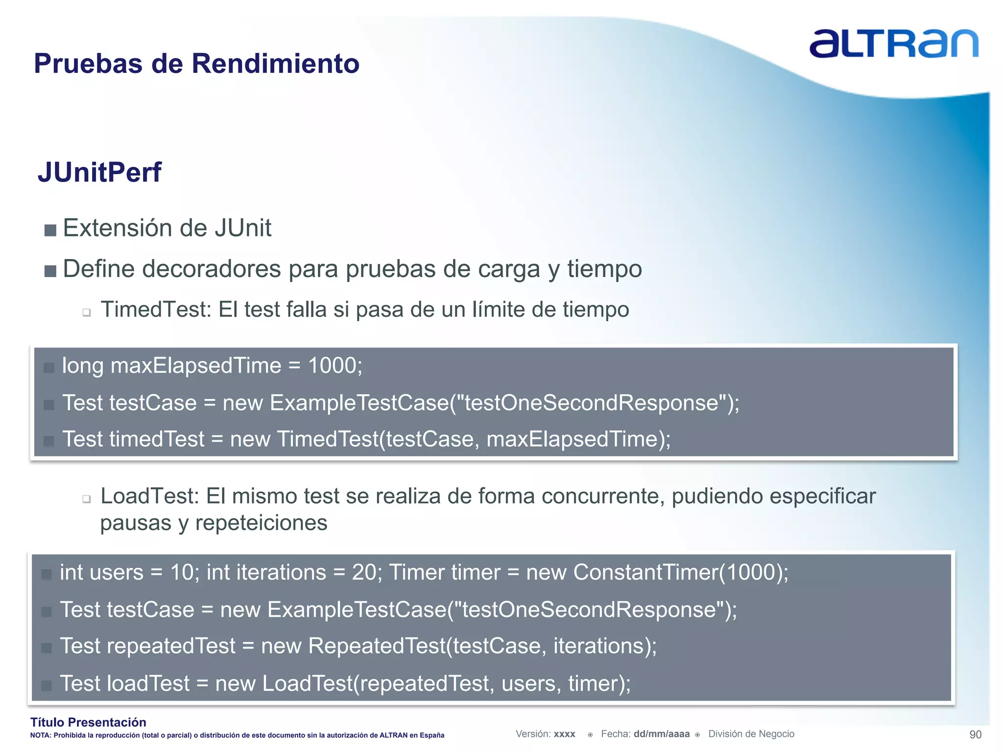 Pruebas de Rendimiento


  JUnitPerf
   ■ Extensión de JUnit
   ■ Define decoradores para pruebas de carga y tiempo
               q    TimedTest: El test falla si pasa de un límite de tiempo

   ■  long maxElapsedTime = 1000;
   ■  Test testCase = new ExampleTestCase("testOneSecondResponse");
   ■  Test timedTest = new TimedTest(testCase, maxElapsedTime);

               q    LoadTest: El mismo test se realiza de forma concurrente, pudiendo especificar
                     pausas y repeteiciones

  ■  int users = 10; int iterations = 20; Timer timer = new ConstantTimer(1000);
  ■  Test testCase = new ExampleTestCase("testOneSecondResponse");
  ■  Test repeatedTest = new RepeatedTest(testCase, iterations);
  ■  Test loadTest = new LoadTest(repeatedTest, users, timer);
Título Presentación
NOTA: Prohibida la reproducción (total o parcial) o distribución de este documento sin la autorización de ALTRAN en España   Versión: xxxx   ž    Fecha: dd/mm/aaaa   ž    División de Negocio   90
 