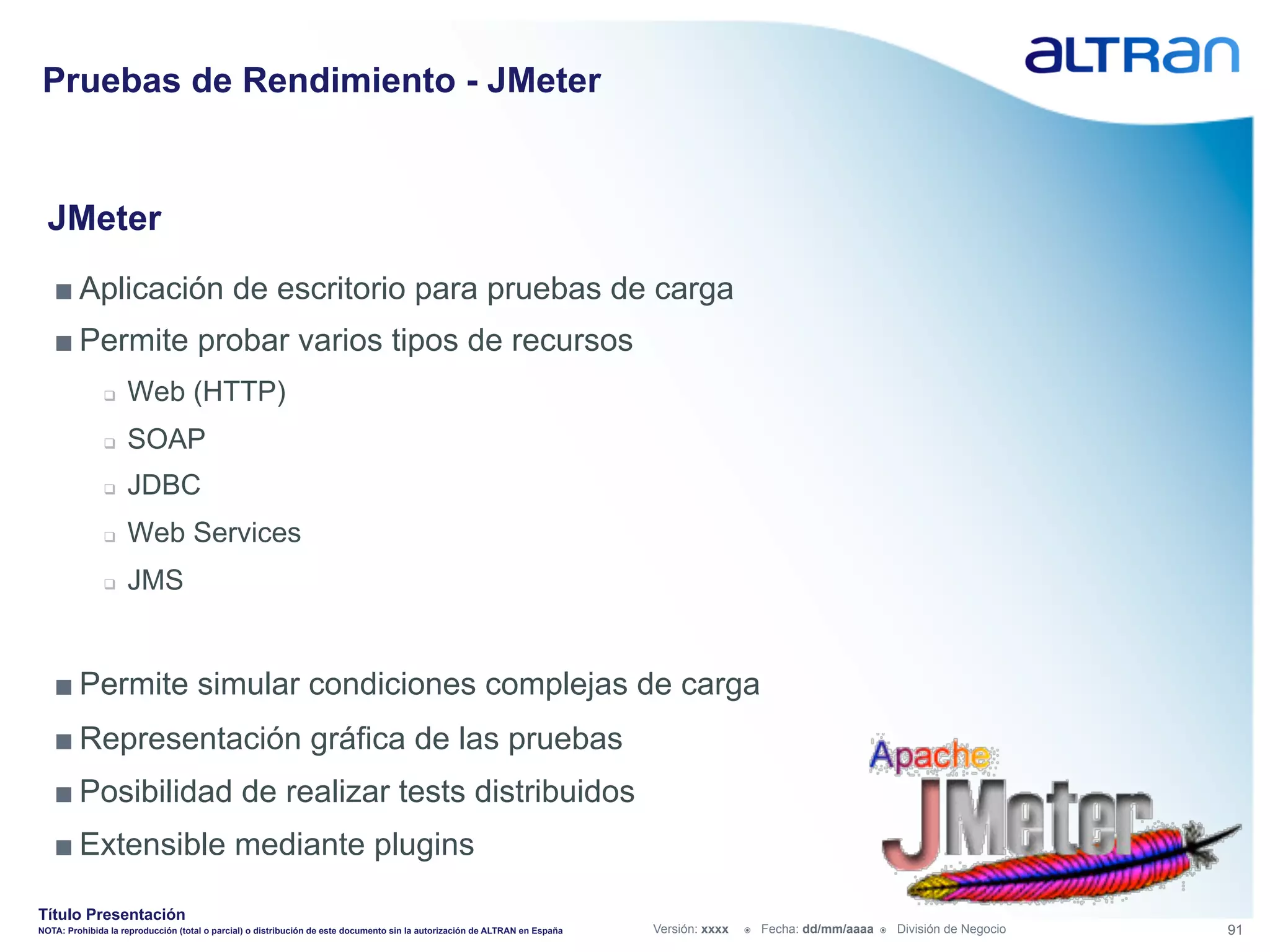 Pruebas de Rendimiento - JMeter


  JMeter
   ■ Aplicación de escritorio para pruebas de carga
   ■ Permite probar varios tipos de recursos
               q    Web (HTTP)
               q    SOAP
               q    JDBC
               q    Web Services
               q    JMS


   ■ Permite simular condiciones complejas de carga
   ■ Representación gráfica de las pruebas
   ■ Posibilidad de realizar tests distribuidos
   ■ Extensible mediante plugins

Título Presentación
NOTA: Prohibida la reproducción (total o parcial) o distribución de este documento sin la autorización de ALTRAN en España   Versión: xxxx   ž    Fecha: dd/mm/aaaa   ž    División de Negocio   91
 