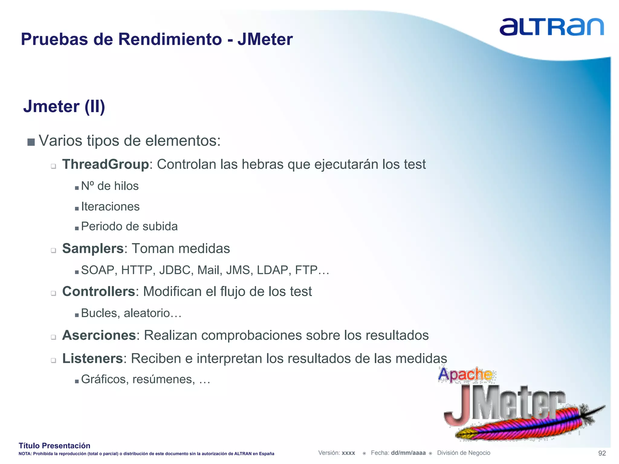 Pruebas de Rendimiento - JMeter


  Jmeter (II)
   ■ Varios tipos de elementos:
               q    ThreadGroup: Controlan las hebras que ejecutarán los test
                          ■  Nº      de hilos
                          ■  Iteraciones

                          ■  Periodo               de subida
               q    Samplers: Toman medidas
                          ■  SOAP,              HTTP, JDBC, Mail, JMS, LDAP, FTP…
               q    Controllers: Modifican el flujo de los test
                          ■  Bucles,              aleatorio…
               q    Aserciones: Realizan comprobaciones sobre los resultados
               q    Listeners: Reciben e interpretan los resultados de las medidas
                          ■  Gráficos,                resúmenes, …




Título Presentación
NOTA: Prohibida la reproducción (total o parcial) o distribución de este documento sin la autorización de ALTRAN en España   Versión: xxxx   ž    Fecha: dd/mm/aaaa   ž    División de Negocio   92
 