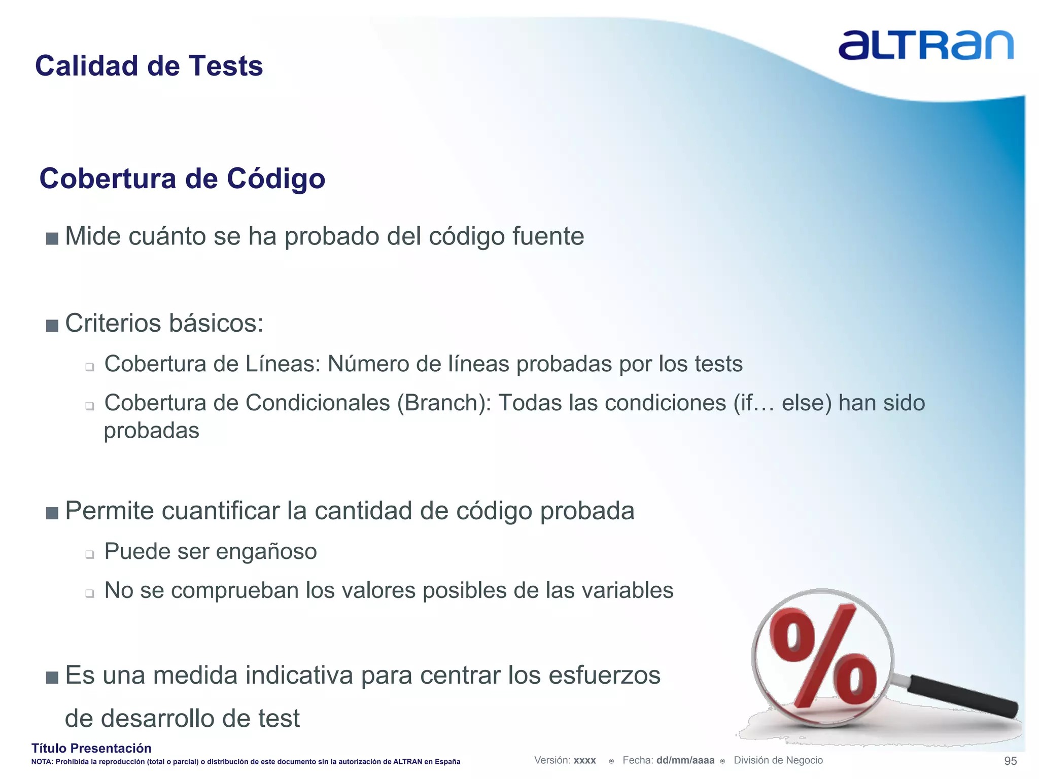 Calidad de Tests


  Cobertura de Código
   ■ Mide cuánto se ha probado del código fuente


   ■ Criterios básicos:
               q    Cobertura de Líneas: Número de líneas probadas por los tests
               q    Cobertura de Condicionales (Branch): Todas las condiciones (if… else) han sido
                     probadas


   ■ Permite cuantificar la cantidad de código probada
               q    Puede ser engañoso
               q    No se comprueban los valores posibles de las variables


   ■ Es una medida indicativa para centrar los esfuerzos
         de desarrollo de test
Título Presentación
NOTA: Prohibida la reproducción (total o parcial) o distribución de este documento sin la autorización de ALTRAN en España   Versión: xxxx   ž    Fecha: dd/mm/aaaa   ž    División de Negocio   95
 