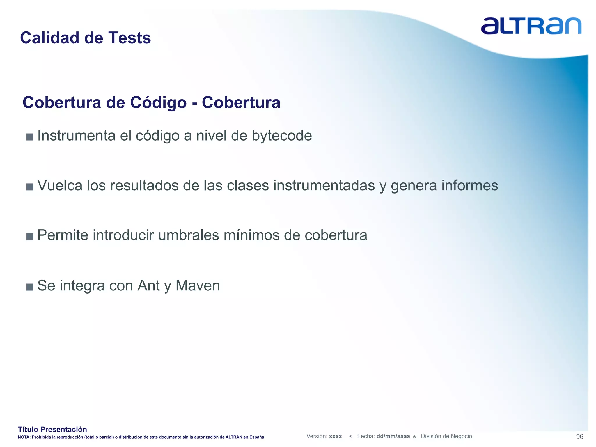 Calidad de Tests


  Cobertura de Código - Cobertura
   ■ Instrumenta el código a nivel de bytecode


   ■ Vuelca los resultados de las clases instrumentadas y genera informes


   ■ Permite introducir umbrales mínimos de cobertura


   ■ Se integra con Ant y Maven




Título Presentación
NOTA: Prohibida la reproducción (total o parcial) o distribución de este documento sin la autorización de ALTRAN en España   Versión: xxxx   ž    Fecha: dd/mm/aaaa   ž    División de Negocio   96
 