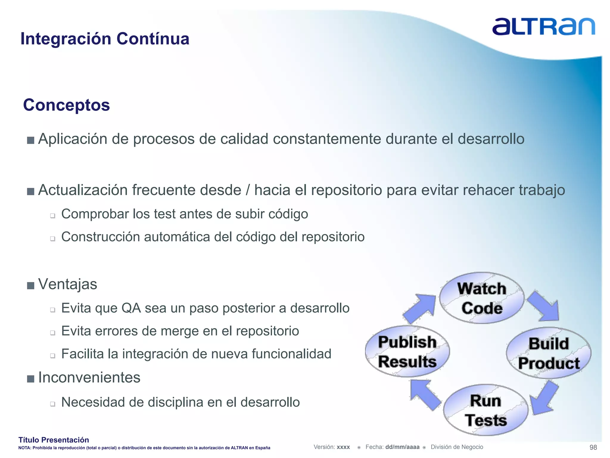Integración Contínua


  Conceptos
   ■ Aplicación de procesos de calidad constantemente durante el desarrollo


   ■ Actualización frecuente desde / hacia el repositorio para evitar rehacer trabajo
               q    Comprobar los test antes de subir código
               q    Construcción automática del código del repositorio


   ■ Ventajas
               q    Evita que QA sea un paso posterior a desarrollo
               q    Evita errores de merge en el repositorio
               q    Facilita la integración de nueva funcionalidad
   ■ Inconvenientes
               q    Necesidad de disciplina en el desarrollo

Título Presentación
NOTA: Prohibida la reproducción (total o parcial) o distribución de este documento sin la autorización de ALTRAN en España   Versión: xxxx   ž    Fecha: dd/mm/aaaa   ž    División de Negocio   98
 