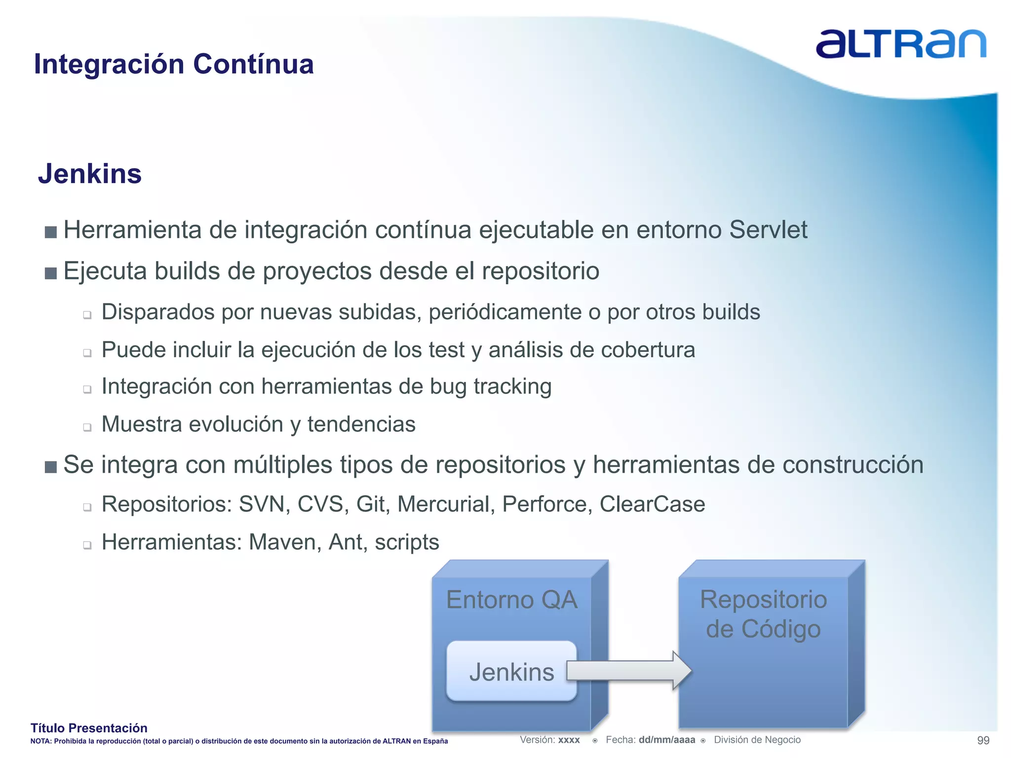 Integración Contínua


  Jenkins
   ■ Herramienta de integración contínua ejecutable en entorno Servlet
   ■ Ejecuta builds de proyectos desde el repositorio
               q    Disparados por nuevas subidas, periódicamente o por otros builds
               q    Puede incluir la ejecución de los test y análisis de cobertura
               q    Integración con herramientas de bug tracking
               q    Muestra evolución y tendencias
   ■ Se integra con múltiples tipos de repositorios y herramientas de construcción
               q    Repositorios: SVN, CVS, Git, Mercurial, Perforce, ClearCase
               q    Herramientas: Maven, Ant, scripts

                                                                                                                         Entorno QA                                        Repositorio
                                                                                                                                                                           de Código
                                                                                                                             Jenkins

Título Presentación
NOTA: Prohibida la reproducción (total o parcial) o distribución de este documento sin la autorización de ALTRAN en España       Versión: xxxx   ž    Fecha: dd/mm/aaaa   ž    División de Negocio   99
 
