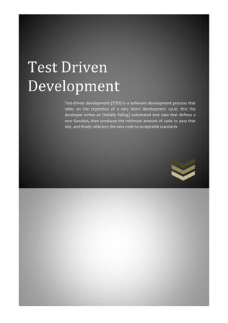 Test Driven
Development
    Test-driven development (TDD) is a software development process that
    relies on the repetition of a very short development cycle: first the
    developer writes an (initially failing) automated test case that defines a
    new function, then produces the minimum amount of code to pass that
    test, and finally refactors the new code to acceptable standards
 