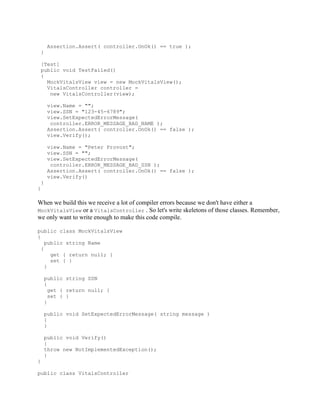 Assertion.Assert( controller.OnOk() == true );
    }

    [Test]
    public void TestFailed()
    {
      MockVitalsView view = new MockVitalsView();
      VitalsController controller =
       new VitalsController(view);

         view.Name = "";
         view.SSN = "123-45-6789";
         view.SetExpectedErrorMessage(
          controller.ERROR_MESSAGE_BAD_NAME );
         Assertion.Assert( controller.OnOk() == false );
         view.Verify();

         view.Name = "Peter Provost";
         view.SSN = "";
         view.SetExpectedErrorMessage(
          controller.ERROR_MESSAGE_BAD_SSN );
         Assertion.Assert( controller.OnOk() == false );
         view.Verify()
    }
}

When we build this we receive a lot of compiler errors because we don't have either a
MockVitalsView or a VitalsController . So let's write skeletons of those classes. Remember,
we only want to write enough to make this code compile.

public class MockVitalsView
{
    public string Name
  {
      get { return null; }
      set { }
    }

        public string SSN
        {
          get { return null; }
          set { }
        }

        public void SetExpectedErrorMessage( string message )
        {
        }

        public void Verify()
        {
        throw new NotImplementedException();
        }
}

public class VitalsController
 