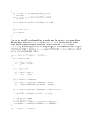 {
    public const string ERROR_MESSAGE_BAD_SSN
     = "Bad SSN.";
    public const string ERROR_MESSAGE_BAD_NAME
     = "Bad name.";

    public VitalsController( MockVitalsView view )
    {
    }

    public bool OnOk()
    {
    return false;
    }
}

Now our test assembly compiles and when we run the tests, the test runner reports two failures.
The first occurs when TestSuccessful calls controller.OnOk , because the result is false
rather than the expected true value. The second failure occurs when TestFailed calls
view.Verify . Continuing on with our test-first paradigm, we now need to make these tests pass.
It is relatively simple to make TestSuccessful pass, but to make TestFailed pass, we actually
have to write some real code, such as:

public class MockVitalsView : MockObject
{
    public string Name
    {
      get { return _name; }
      set { _name = value; }
  }

    public string SSN
    {
      get { return _ssn; }
      set { _ssn = value; }
    }

    public string ErrorMessage
    {
      get { return _expectedErrorMessage.Actual; }
      set { _expectedErrorMessage.Actual = value; }
    }

    public void SetExpectedErrorMessage( string message )
    {
      _expectedErrorMessage.Expected = message;
    }

    private string _name;
    private string _ssn;
    private ExpectationString _expectedErrorMessage =
      new ExpectationString("expected error message");
}

public class VitalsController
 