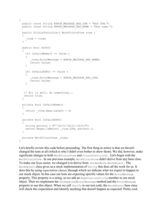 {
    public const string ERROR_MESSAGE_BAD_SSN = "Bad SSN.";
    public const string ERROR_MESSAGE_BAD_NAME = "Bad name.";

    public VitalsController( MockVitalsView view )
    {
      _view = view;
    }

    public bool OnOk()
    {
      if( IsValidName() == false )
      {
         _view.ErrorMessage = ERROR_MESSAGE_BAD_NAME;
         return false;
      }

         if( IsValidSSN() == false )
         {
            _view.ErrorMessage = ERROR_MESSAGE_BAD_SSN;
            return false;
         }


        // All is well, do something...
        return true;
    }

    private bool IsValidName()
    {
      return _view.Name.Length > 0;
    }

    private bool IsValidSSN()
    {
      string pattern = @"^d{3}-d{2}-d{4}$";
      return Regex.IsMatch( _view.SSN, pattern );
    }

    private MockVitalsView _view;
}

Let's briefly review this code before proceeding. The first thing to notice is that we haven't
changed the tests at all (which is why I didn't even bother to show them). We did, however, make
significant changes to both MockVitalsView and VitalsController . Let's begin with the
MockVitalsView . In our previous example, MockVitalsView didn't derive from any base class.
To make our lives easier, we changed it to derive from DotNetMock.MockObject . The
MockObject class gives us a stock implementation of Verify that does all the work for us. It
does this by using expectation classes through which we indicate what we expect to happen to
our mock object. In this case our tests are expecting specific values for the ErrorMessage
property. This property is a string, so we add an ExpectationString member to our mock
object. Then we implement the SetExpectedErrorMessage method and the ErrorMessage
property to use this object. When we call Verify in our test code, the MockObject base class
will check this expectation and identify anything that doesn't happen as expected. Pretty cool,
 