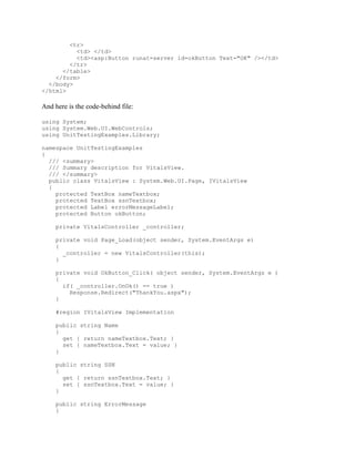 <tr>
          <td> </td>
          <td><asp:Button runat=server id=okButton Text="OK" /></td>
        </tr>
      </table>
    </form>
  </body>
</html>

And here is the code-behind file:

using System;
using System.Web.UI.WebControls;
using UnitTestingExamples.Library;

namespace UnitTestingExamples
{
  /// <summary>
  /// Summary description for VitalsView.
  /// </summary>
  public class VitalsView : System.Web.UI.Page, IVitalsView
  {
    protected TextBox nameTextbox;
    protected TextBox ssnTextbox;
    protected Label errorMessageLabel;
    protected Button okButton;

     private VitalsController _controller;

     private void Page_Load(object sender, System.EventArgs e)
     {
       _controller = new VitalsController(this);
     }

     private void OkButton_Click( object sender, System.EventArgs e )
     {
       if( _controller.OnOk() == true )
         Response.Redirect("ThankYou.aspx");
     }

     #region IVitalsView Implementation

     public string Name
     {
       get { return nameTextbox.Text; }
       set { nameTextbox.Text = value; }
     }

     public string SSN
     {
       get { return ssnTextbox.Text; }
       set { ssnTextbox.Text = value; }
     }

     public string ErrorMessage
     {
 