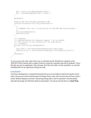 get { return errorMessageLabel.Text; }
            set { errorMessageLabel.Text = value; }
        }

        #endregion

        #region Web Form Designer generated code
        override protected void OnInit(EventArgs e)
        {
          //
          // CODEGEN: This call is required by the ASP.NET Web Form Designer.
          //
          InitializeComponent();
          base.OnInit(e);
        }

        /// <summary>
        /// Required method for Designer support - do not modify
        /// the contents of this method with the code editor.
        /// </summary>
        private void InitializeComponent()
        {
          this.Load += new System.EventHandler(this.Page_Load);
          okButton.Click += new System.EventHandler( this.OkButton_Click );
        }
        #endregion
    }
}

As you can see, the only code in the view is code that ties the IVitalsView interface to the
ASP.NET Web Controls and a couple of lines to create the controller and call its methods. Views
like this are easy to implement. Also, because all of the real code is in the controller, we can feel
confident that we are rigorously testing our code.

Conclusion
Test-driven development is a powerful technique that you can use today to improve the quality of your
code. It forces you to think carefully about the design of your code, and is ensures that all of your code is
tested. Without adequate unit tests, refactoring existing code is next to impossible. Very few people
who take the plunge into TDD later decide to stop doing it. Try and you will see that it is a Good Thing .
 