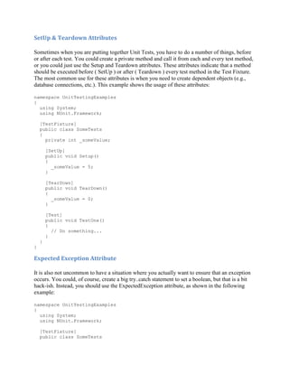 SetUp & Teardown Attributes

Sometimes when you are putting together Unit Tests, you have to do a number of things, before
or after each test. You could create a private method and call it from each and every test method,
or you could just use the Setup and Teardown attributes. These attributes indicate that a method
should be executed before ( SetUp ) or after ( Teardown ) every test method in the Test Fixture.
The most common use for these attributes is when you need to create dependent objects (e.g.,
database connections, etc.). This example shows the usage of these attributes:

namespace UnitTestingExamples
{
  using System;
  using NUnit.Framework;

    [TestFixture]
    public class SomeTests
    {
      private int _someValue;

        [SetUp]
        public void Setup()
        {
          _someValue = 5;
        }

        [TearDown]
        public void TearDown()
        {
          _someValue = 0;
        }

        [Test]
        public void TestOne()
        {
          // Do something...
        }
    }
}

Expected Exception Attribute

It is also not uncommon to have a situation where you actually want to ensure that an exception
occurs. You could, of course, create a big try..catch statement to set a boolean, but that is a bit
hack-ish. Instead, you should use the ExpectedException attribute, as shown in the following
example:

namespace UnitTestingExamples
{
  using System;
  using NUnit.Framework;

    [TestFixture]
    public class SomeTests
 