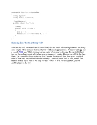 namespace UnitTestingExamples
{
  using System;
  using NUnit.Framework;

    [TestFixture]
    public class SomeTests
    {
      [Test]
      public void TestOne()
      {
        int i = 4;
        Assertion.AssertEquals( 4, i );
      }
    }
}

Running Your Tests & Doing TDD

Now that we have covered the basics of the code, lets talk about how to run your tests. It is really
quite simple. NUnit comes with two different Test Runner applications: a Windows GUI app and
a console XML app. Which one you use is a matter of personal preference. To use the GUI app,
just run the application and tell it where your test assembly resides. The test assembly is the class
library (or executable) that contains the Test Fixtures. The app will then show you a graphical
view of each class and test that is in that assembly. To run the entire suite of tests, simple click
the Run button. If you want to run only one Test Fixture or even just a single test, you can
double-click it in the tree.
 