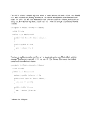 }

Once this is written, I compile my code. It fails of course because the BankAccount class doesn't
exist. This illustrates the primary principle of Test-Driven Development: don't write any code
unless you have a test that fails. Remember, when your test code won't compile, that counts as a
failing test. Now I create my BankAccount class and I write just enough code to make the tests
compile:

namespace UnitTestingExamples.Library
{
  using System;

    public class BankAccount
    {
      public void Deposit( double amount )
      {
      }

        public double Balance
        {
          get { return 0.0; }
        }
    }
}

This time everything compiles just fine, so I go ahead and run the test. My test fails with the
message "TestDeposit: expected: <150> but was <0>". So the next thing we do it write just
enough code to make this test pass:

namespace UnitTestingExamples.Library
{
  using System;

    public class BankAccount
    {
      private double _balance = 0.0;

        public void Deposit( double amount )
        {
          _balance += amount;
        }

        public double Balance
        {
          get { return _balance; }
        }
    }
}

This time our tests pass.
 