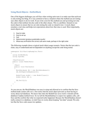 Using Mock Objects - DotNetMock

One of the biggest challenges you will face when writing units tests is to make sure that each test
is only testing one thing. It is very common to have a situation where the method you are testing
uses other objects to do its work. If you write a test for this method you end up testing not only
the code in that method, but also code in the other classes. This is a problem. Instead we use
mock objects to ensure that we are only testing the code we intend to test. A mock object
emulates a real class and helps test expectations about how that class is used. Most importantly,
mock objects are:

        1.   Easy to make
        2.   Easy to set up
        3.   Fast
        4.   Deterministic (produce predictable results)
        5.   Allow easy verification the correct calls were made, perhaps in the right order

The following example shows a typical mock object usage scenario. Notice that the test code is
clean, easy to understand and not dependent on anything except the code being tested.

namespace UnitTestingExamples.Tests
{
  using DotNetMock;
  using System;

    [TestFixture]
    public class ModelTests
    {
      [Test]
      public void TestSave()
      {
        MockDatabase db = new MockDatabase();
        db.SetExpectedUpdates(2);

             ModelClass model = new ModelClass();
             model.Save( db );

             db.Verify();
         }
    }
}

As you can see, the MockDatabase was easy to setup and allowed us to confirm that the Save
method made certain calls on it. Also notice that the mock object prevents us from having to
worry about real databases. We know that when the ModelClass saves itself, it should call the
database's Update method twice. So we tell the MockDatabase to expect two updates calls, call
Save and the confirm that what we expected really happened. Because the MockDatabase doesn't
really connect to a database, we don't have to worry about keeping "test data" around. We only
test that the Save code causes two updates.
 