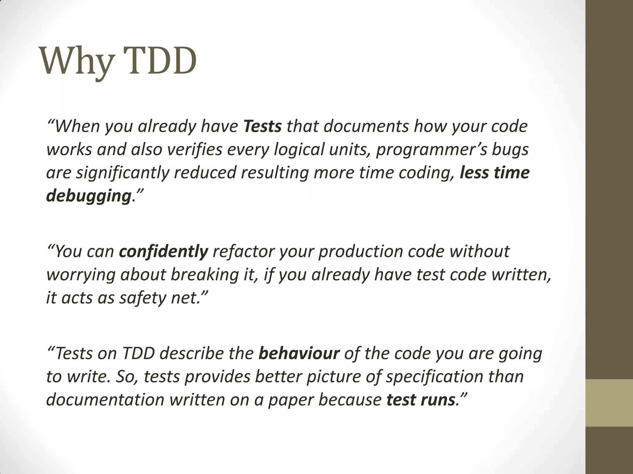 Why TDD
“When  you  already  have  Tests that documents how your code
works  and  also  verifies  every  logical  units,  programmer’s  bugs  
are significantly reduced resulting more time coding, less time
debugging.”
“You  can  confidently refactor your production code without
worrying about breaking it, if you already have test code written,
it  acts  as  safety  net.”
“Tests  on  TDD  describe  the  behaviour of the code you are going
to write. So, tests provides better picture of specification than
documentation written on a paper because test runs.”

 
