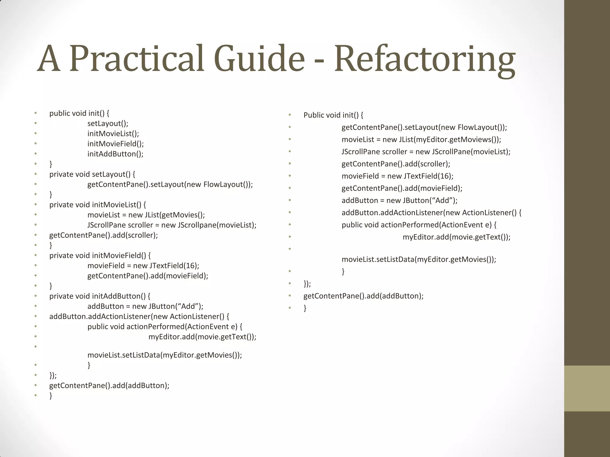 A Practical Guide - Refactoring
•
•
•
•
•
•
•
•
•
•
•
•
•
•
•
•
•
•
•
•
•
•
•
•

•
•
•
•

public void init() {
setLayout();
initMovieList();
initMovieField();
initAddButton();
}
private void setLayout() {
getContentPane().setLayout(new FlowLayout());
}
private void initMovieList() {
movieList = new JList(getMovies();
JScrollPane scroller = new JScrollpane(movieList);
getContentPane().add(scroller);
}
private void initMovieField() {
movieField = new JTextField(16);
getContentPane().add(movieField);
}
private void initAddButton() {
addButton = new JButton(“Add”);
addButton.addActionListener(new ActionListener() {
public void actionPerformed(ActionEvent e) {
myEditor.add(movie.getText());
movieList.setListData(myEditor.getMovies());
}

});
getContentPane().add(addButton);
}

•
•
•
•
•
•
•
•
•
•
•
•
•
•
•
•

Public void init() {
getContentPane().setLayout(new FlowLayout());
movieList = new JList(myEditor.getMoviews());
JScrollPane scroller = new JScrollPane(movieList);
getContentPane().add(scroller);
movieField = new JTextField(16);
getContentPane().add(movieField);
addButton = new JButton(“Add”);
addButton.addActionListener(new ActionListener() {
public void actionPerformed(ActionEvent e) {
myEditor.add(movie.getText());
movieList.setListData(myEditor.getMovies());
}
});
getContentPane().add(addButton);
}

 