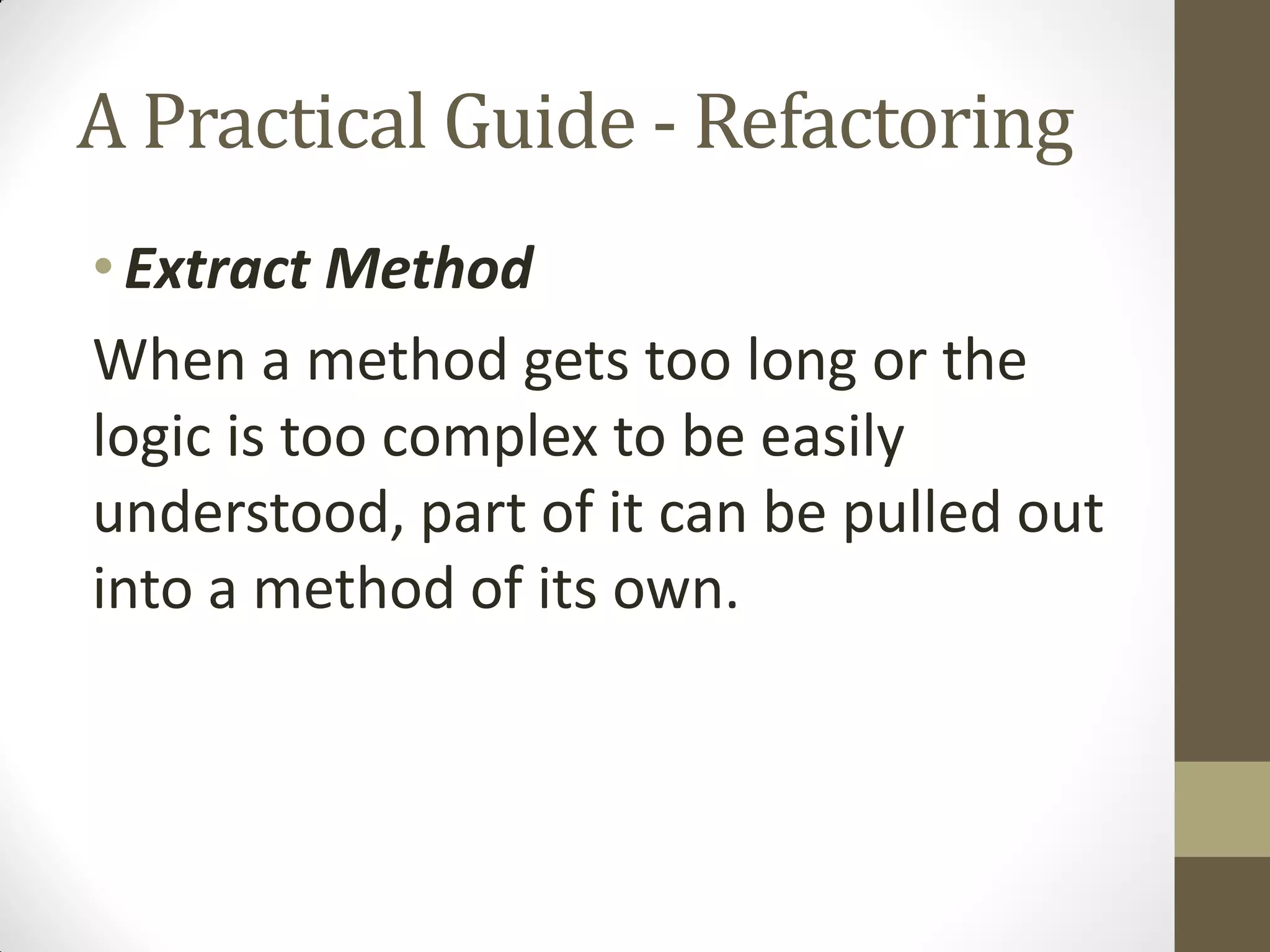 A Practical Guide - Refactoring
• Extract Method
When a method gets too long or the
logic is too complex to be easily
understood, part of it can be pulled out
into a method of its own.

 