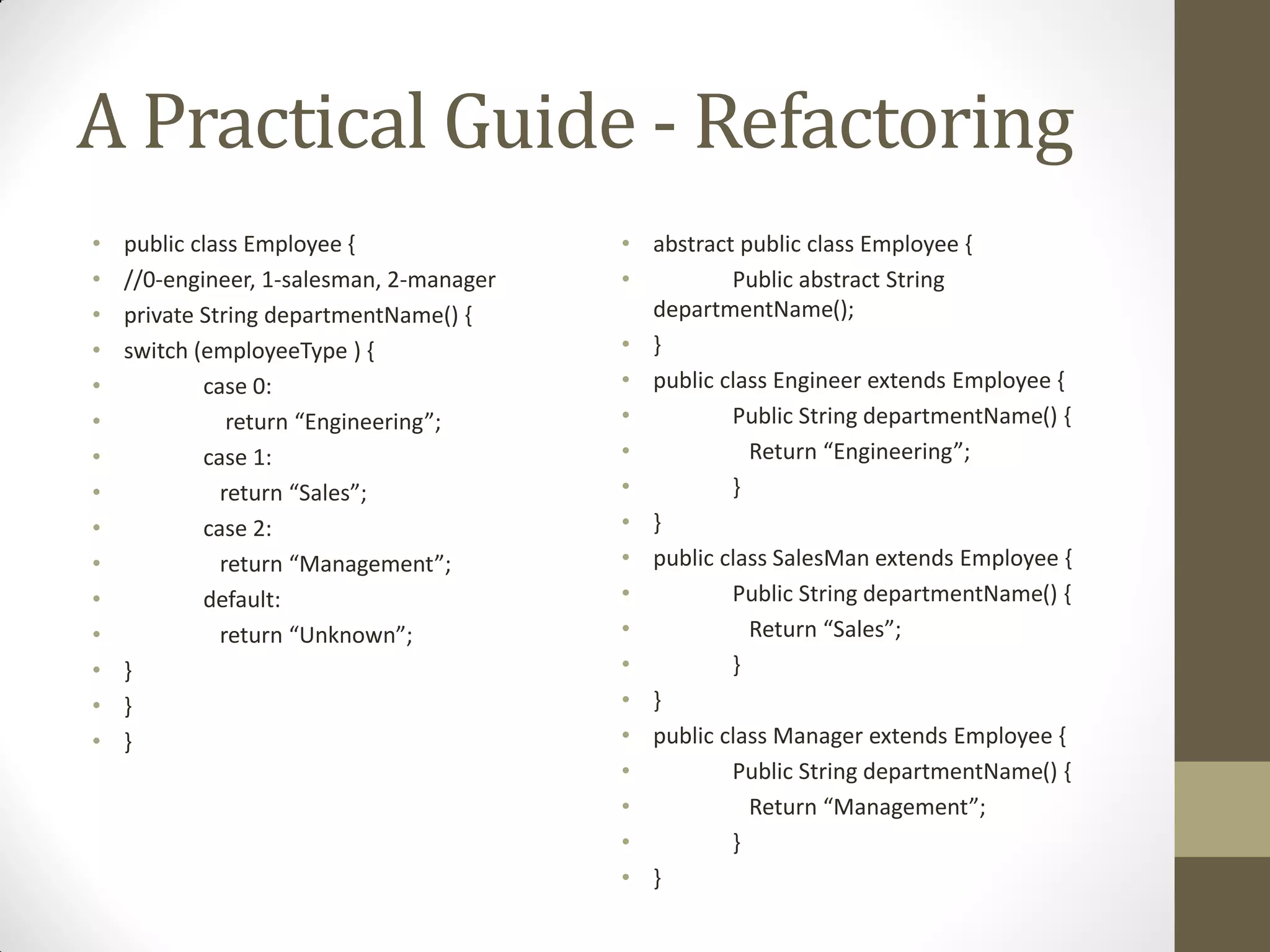 A Practical Guide - Refactoring
•
•
•
•
•
•
•
•
•
•
•
•
•
•
•

public class Employee {
//0-engineer, 1-salesman, 2-manager
private String departmentName() {
switch (employeeType ) {
case 0:
return  “Engineering”;
case 1:
return  “Sales”;
case 2:
return  “Management”;
default:
return  “Unknown”;
}
}
}

• abstract public class Employee {
•
Public abstract String
departmentName();
• }
• public class Engineer extends Employee {
•
Public String departmentName() {
•
Return  “Engineering”;
•
}
• }
• public class SalesMan extends Employee {
•
Public String departmentName() {
•
Return  “Sales”;
•
}
• }
• public class Manager extends Employee {
•
Public String departmentName() {
•
Return  “Management”;
•
}
• }

 