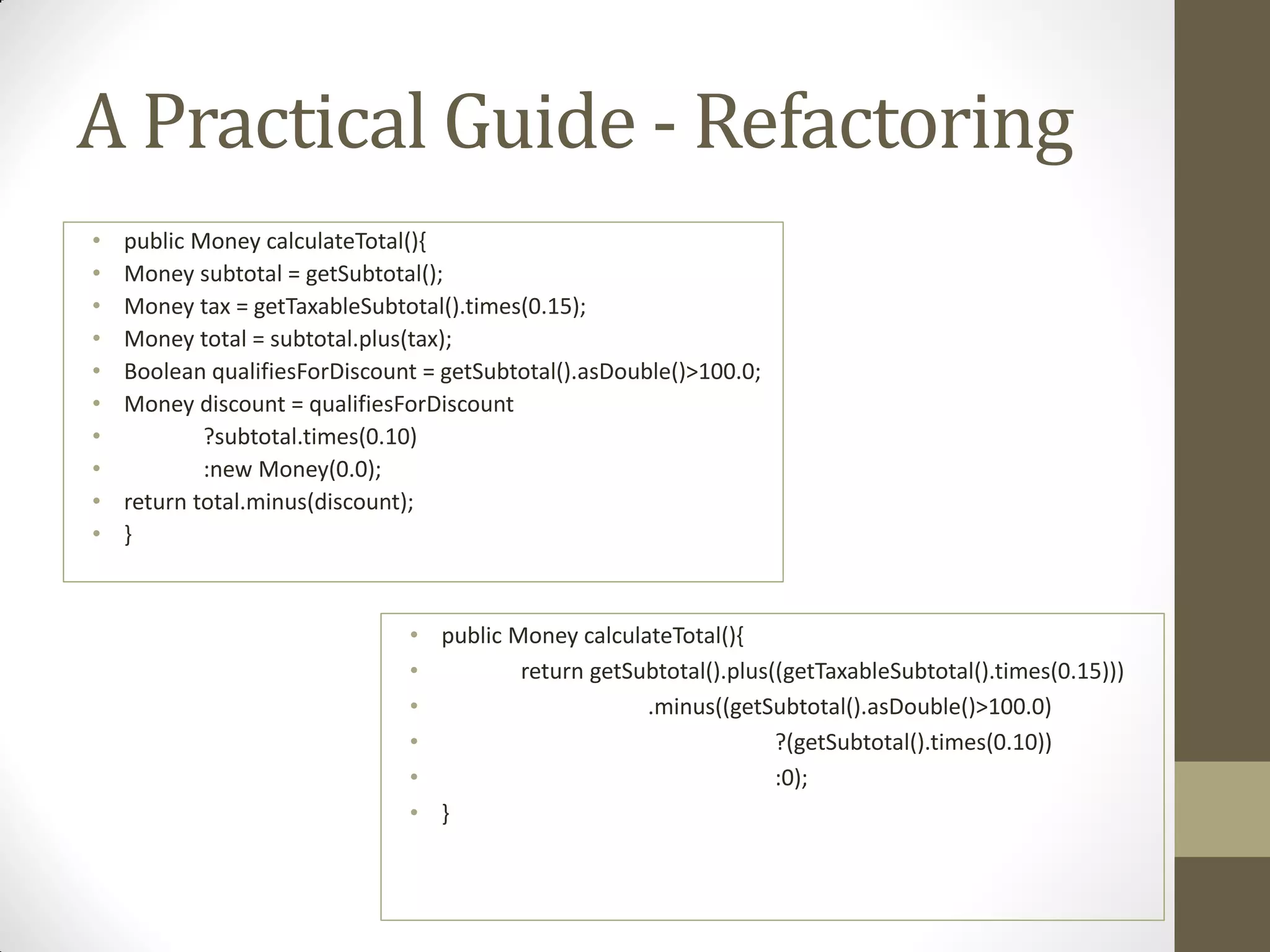 A Practical Guide - Refactoring
•
•
•
•
•
•
•
•
•
•

public Money calculateTotal(){
Money subtotal = getSubtotal();
Money tax = getTaxableSubtotal().times(0.15);
Money total = subtotal.plus(tax);
Boolean qualifiesForDiscount = getSubtotal().asDouble()>100.0;
Money discount = qualifiesForDiscount
?subtotal.times(0.10)
:new Money(0.0);
return total.minus(discount);
}

• public Money calculateTotal(){
•
return getSubtotal().plus((getTaxableSubtotal().times(0.15)))
•
.minus((getSubtotal().asDouble()>100.0)
•
?(getSubtotal().times(0.10))
•
:0);
• }

 