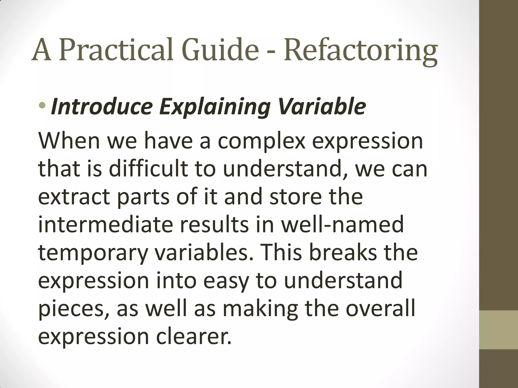 A Practical Guide - Refactoring
• Introduce Explaining Variable
When we have a complex expression
that is difficult to understand, we can
extract parts of it and store the
intermediate results in well-named
temporary variables. This breaks the
expression into easy to understand
pieces, as well as making the overall
expression clearer.

 