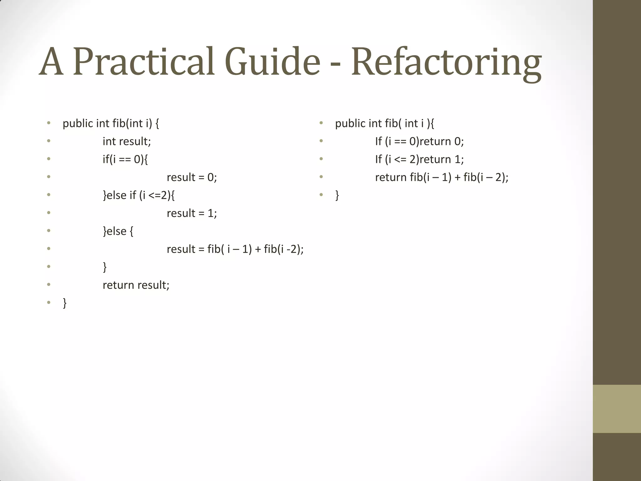 A Practical Guide - Refactoring
• public int fib(int i) {
•
int result;
•
if(i == 0){
•
result = 0;
•
}else if (i <=2){
•
result = 1;
•
}else {
•
result = fib( i – 1) + fib(i -2);
•
}
•
return result;
• }

• public int fib( int i ){
•
If (i == 0)return 0;
•
If (i <= 2)return 1;
•
return fib(i – 1) + fib(i – 2);
• }

 