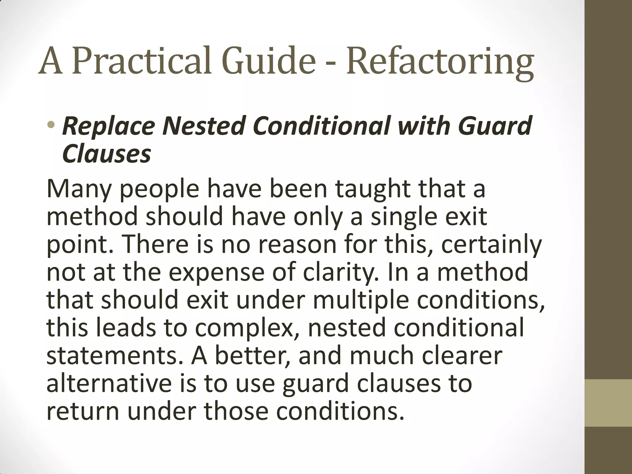 A Practical Guide - Refactoring
• Replace Nested Conditional with Guard
Clauses
Many people have been taught that a
method should have only a single exit
point. There is no reason for this, certainly
not at the expense of clarity. In a method
that should exit under multiple conditions,
this leads to complex, nested conditional
statements. A better, and much clearer
alternative is to use guard clauses to
return under those conditions.

 